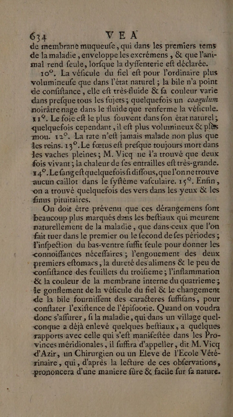 de membrane muqueufe, qui dans les premiers tems de la maladie , enveloppe les excrémens , &amp; que l'ani- mal rend feule, lorfque la dyffenterie eft déclarée. 10°. La véficule du fiel eft pour l'ordinaire plus volumineufe que dans l’état naturel ; la bile n’a point de confiftance , elle eft très-fluide &amp; fa couleur varie dans prefque tous les fujets; quelquefois un coagulum noirâtrenage dans le fluide que renferme la véficule. 21°. Le foie ef Le plus fouvent dans fon état naturel; quelquefois cependant , il eft plus volinmineux &amp;t pls mou. 12°. La rate n’eft jamais malade non plus que les reins. 13°.Le fœtus eft prefque toujours mort dans les vaches pleines; M. Vicq ne l’a trouvé que deux fois vivant ; la chaleur de fes entrailles efttrès-grande. 24%. Lefangeftquelquefoisfidifflous,quel'onnetrouve aucun caillot dans le fyftême vafculaire. 15°. Enfin, -on a trouvé quelquefois des vers dans les yeux &amp; les finus pituitaires. On doit être prévenu que ces dérangemens font beaucoup plus marqués dans Les beftiaux qui meurent naturellement de la maladie, que dans-ceux que l’on fait tuer dans le premier ou le fecond defes périodes ; F'infpettion du bas-ventre fufhit feule pour donner les connoiffances néceffaires ; l'engouement des deux - premiers eftomacs, la dureté des alimens &amp; le peu de confiftance des feuillets du troifieme ; l’inflammation -&amp; la couleur de la membrane interne du quatrieme; Le gonflement de la véficule du fiel &amp; le changement de la bile fournifient des caraéteres fufffans, pour conftater l’exiftence de l’épifootie. Quand on voudra donc s’aflurer , fi la maladie, qui dans un village quel- conque a dèjà enlevé quelques beftiaux, a quélques rapports:avec celle qui s’eft manifeftée dans les Pro- vinces méridionales , il fuffra d’appeller, dit M. Vic d'Azir, un Chirurgien ou un Eleve de l'Ecole Vété- rinaire , qui, d'après la leéture de ces obfervations, prononcera d’une maniere füre &amp; facile fur fa nature.