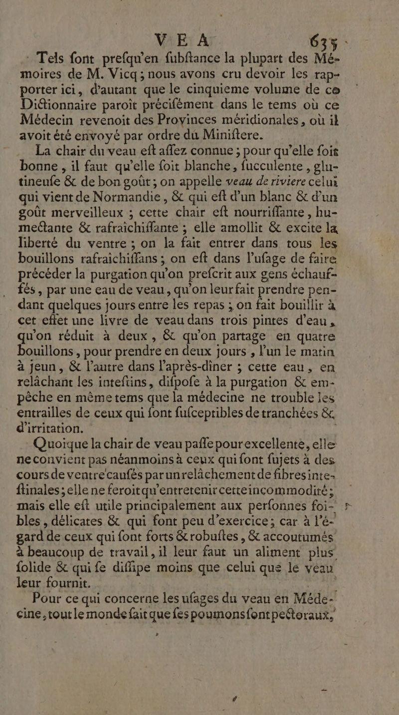 VE A 63% : Tels font prefqu'en fubftance la plupart des Mé- moires de M. Vicq; nous avons cru devoir les rap- porter ici, d'autant que le cinquieme volume de ce Diétionnaire paroiït précifément dans le tems où ce Médecin revenoit des Provinces méridionales , où ik avoit été envoyé par ordre du Miniftere. La chair du veau eft affez connue ; pour qu’elle foit bonne , il faut qu’elle foit blanche, fucculente , glu- tineufe &amp; de bon goût ; on appelle veau de riviere celus qui vient de Normandie, &amp; qui eft d’un blanc &amp; d’un goût merveilleux ; cette chair eft nourriffante, hu- mectante &amp; rafraicmiflante ; elle amollit &amp; excite la liberté du ventre ; on la fait entrer dans tous les bouillons rafraichiffans ; on eft dans l’ufage de faire précéder la purgation qu’on prefcrit aux gens échauf- . és, par une eau de veau, qu’on leur fait prendre pen- . dant quelques jours entre les repas ; on fait bouillir à cet effet une livre de veau dans trois pintes d’eau, qu'on réduit à deux, &amp; qu'on partage en quatre bouillons , pour prendre en deux jours , l’un le matin à jeun, &amp; l’autre dans l’après-diner ; cette eau, en relâchant les inteftins, difpofe à la purgation &amp; em- pèche en mème tems que la médecine ne trouble les entrailles de ceux qui font fufceptibles de tranchées &amp; d'irritation. Quoïque la chair de veau paflepourexcellente, elle ne convient pas néanmoins à ceux qui font fujets à des cours de ventre caufés parunrelâchementde fibresinte- finales ; elle ne feroitqu'entretenircetteincommodité; mais elle eft utile principalement aux perfonnes foi- bles , délicates &amp; qui font peu d'exercice; car à lé gard de ceux qui font forts &amp;robulftes, &amp; accoutumés à beaucoup de travail, il leur faut un aliment plus folide &amp; quife difipe moins que celui qué le veau leur fournit. | R 4 Pour ce qui concerne les ufages du veau en Méde- . cine, toutle monde fairque fespoumonsfontpeétoraux, »