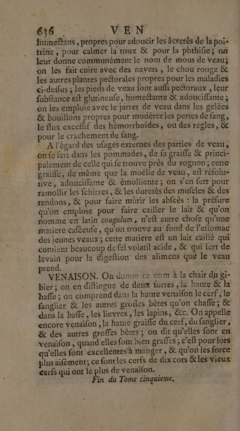 675. VEN Hnimeftans , propres pour adoucir les âctetés de la pois “trine , pour calmer la toux &amp; pour la phthifie; on leur donne communément le nom de mous de veau; on les fait cuire avec des navets , le chou rouge &amp; les autres plantes pettorales propres pour les maladies ci-deflus ; les pieds de veau font aufli pettoraux , leur fubftance eft glurineufe, humeétante &amp;t adouciffante ; on les emploie avec le jarrer de veau dans les gelées &amp; bouillons propres pour modérerles pertes de fang, le lux excefif des hémorrhoïdes, ou des régles, &amp; pour le crachement de fang. | | * A l'égard des ufages externés des parties de veau, onfe fert dans les pommades, de fa graiffe &amp; princi- palement de celle qui fe tronve près du rognon; cette ‘graiffe, de même que la moëlle de veau, eft réfolu- tive, adoucifiante &amp; émolliente; on s’en fert pour ramollir les fchirres, &amp; les duretés des mufcles &amp; des tendons, &amp; pour faire mürir les abfcès : la préfure qu'on emploie pour faire cailler le lait &amp; qu'on nome en latin coagulum, n’elt autre chofe qu'une matiere caféeute, qu'on trouve au fond de l’eftomac des jeunes veaux ; cette matiere eft un lait caillé qui contient beaucoup de fel volatil acide , &amp; qui {ert de Jevain pour la digeftion des alimens qué le veau prend. | VENAISON. On donne ce nom à la chair du gi- bier ; on en diflingue de denx fortes ,la haute &amp; la balle ; on comprend dans la haute venaïfon le cerf , le fanglier &amp; les autrés groffes bètes qu'on chafle; &amp; dans la bafle, les lievres , les lapins, &amp;c. On appelle encore venaifon , la hanté graifle du cerf, du fanglier, &amp; des autres groffes bêtes ; on dit qu'ellés font en venaifon , quand elles font bien graffes ; c’eft pour lors qu'elles font ‘excellentes'à manger, &amp; qu’on les force plus aifément; ce fontles cerfs de dix cors &amp;cles vieux cerfs qui ont le plus de venaifon. 162 Æ Fin du Tome cinquieme.