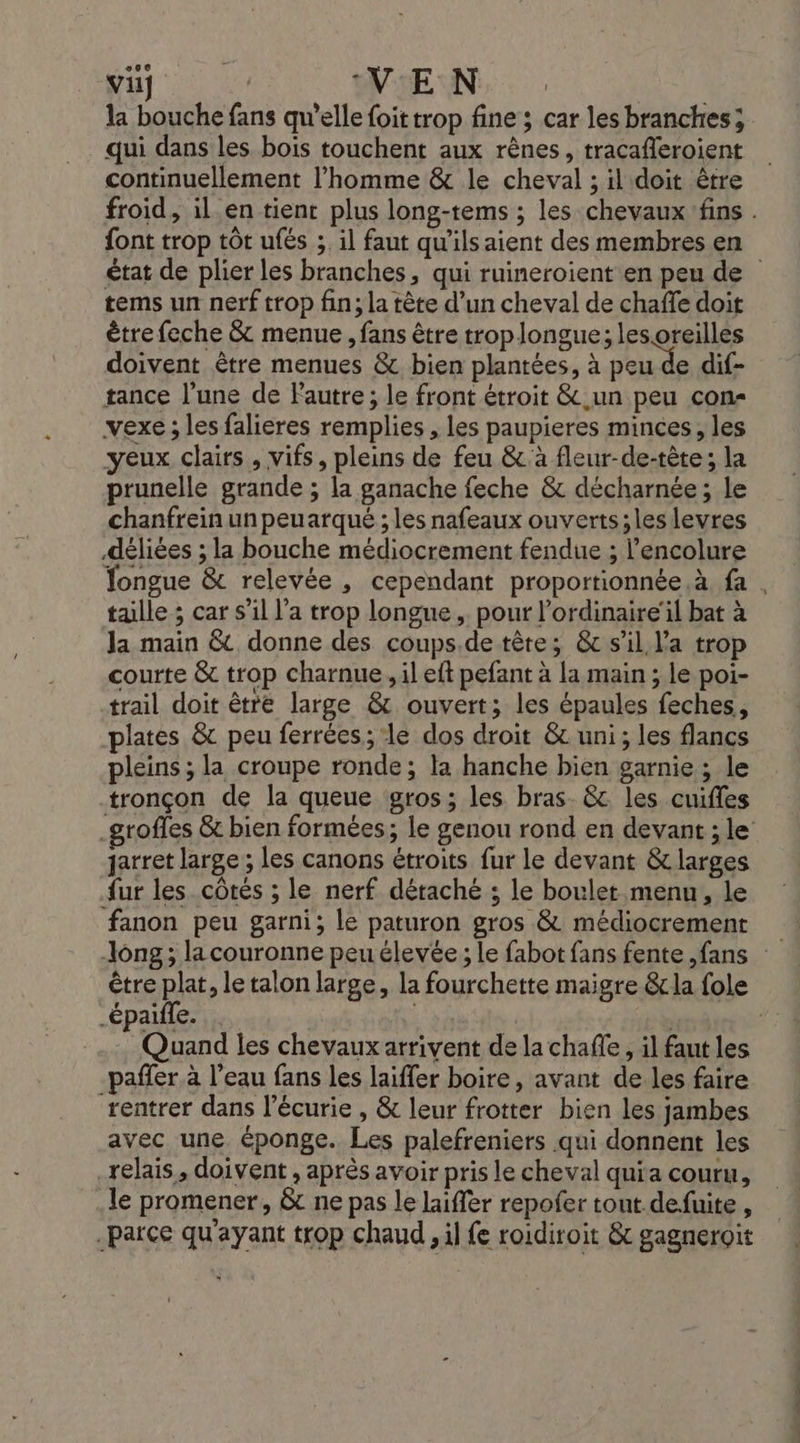 “8e BU OVTE AN. qui dans les bois touchent aux rênes, tracafleroient continuellement l’homme &amp; le cheval ; il doit être font trop tôt ufés ; il faut qu'ils aient des membres en tems un nerf trop fin; la tête d’un cheval de chaffe doit être feche &amp; menue , fans être troplongue; lesoreilles doivent être menues &amp; bien plantées, à peu de dif- tance l’une de Pautre ; le front étroit &amp; un peu con vexe ; les falieres remplies , les paupieres minces, les yeux clairs , vifs, pleins de feu &amp;à fleur-de-tète; la prunelle grande ; la ganache feche &amp; décharnée ; le chanfrein un peuarqué ; les nafeaux ouverts;les levres déliées ; la bouche médiocrement fendue ; l’encolure talle ; car s’il l’a trop longue, pour l’ordinaire'l bat à la main &amp; donne des coups.de tète; &amp; sil la trop courte &amp; trop charnue, il eft pefant à la main ; le poi- trail doit être large &amp; ouvert; les épaules feches, plates &amp; peu ferrées; le dos droit &amp; uni; les flancs pleins ; la croupe ronde; la hanche bien garnie ; le tronçon de la queue gros; les bras. &amp; les cuifles jarret large ; les canons étroits fur le devant &amp; larges ur les côtés ; le nerf détaché ; le boulet menu, le fanon peu garni; le paturon gros &amp; médiocrement h _épaiffe. | ; Quand les chevaux arrivent de la chafle, il faut les _paffer à l’eau fans les laiffer boire, avant de les faire rentrer dans l'écurie , &amp; leur frotter bien les jambes avec une éponge. Les palefreniers qui donnent les relais, doivent , après avoir pris le cheval quia couru, le promener, &amp; ne pas le laiffer repofer tout defuite , parce qu'ayant trop chaud il fe roidiroit &amp; gagneroit APR TU