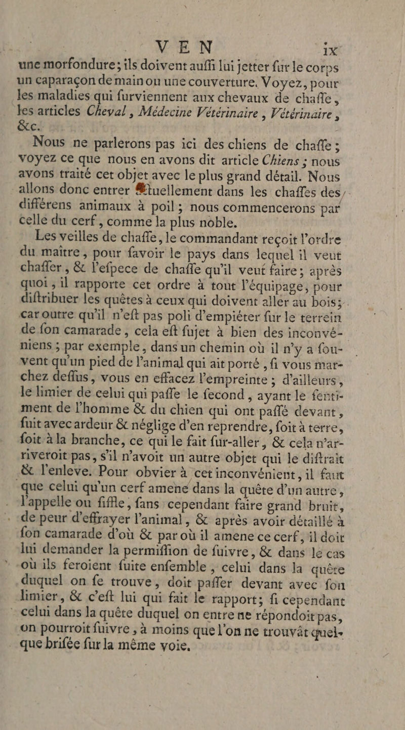 une morfondure ; ils doivent auff lui jetter fur le corps un Caparaçon de main on une couverture, Voyez, pour les maladies qui furviennent aux chevaux de chañe, les articles Cheval, Médecine Vétérinaire , Vétérinaire , &amp;tc. 1%: - Nous ne parlerons pas ici des chiens de chaffe ; Voyez ce que nous en avons dit article Chiens ; nous avons traité cet objet avec le plus grand détail. Nous allons donc entrer Ætuellement dans les chaffes des, différens animaux à poil ; nous commencerons par celle du cerf, comme la plus noble. Les veilles de chafle, le commandant reçoit l’ordre du maître, pour favoir le pays dans leqnel il veut chaffer , &amp; l’efpece de chaffe qu'il veuf faire; après quoi ; il rapporte cet ordre à tout l'équipage, pour diftribuer les quêtes à ceux qui doivent allér au bois; car outre qu'il n'eft pas poli d’empiéter fur le terrein de fon camarade, cela eft fujet à bien des inconvé- niens ; par exemple, dans un chemin où il n’y a fou- vent qu'un pied de l'animal qui ait porté , fi vous mar- chez deflus, vous en effacez empreinte ; d’ailleurs, le limier de celui qui paffe le fecond , ayant le fenti- ment de l'homme &amp; du chien qui ont paflé devant, fuit avec ardeur &amp; néglige d’en reprendre, foit à terre, foit à la branche, ce qui le fait fur-aller, &amp; cela n’ar- riveroit pas, S'il n’avoit un autre objet qui le diftrait &amp; l'enleve. Pour obvier à cet inconvénient, il faut que celui qu'un cerf amene dans la quête d’unautre, l'appelle ou fifle, fans cependant faire grand bruit, de peur d'effrayer l’animal , &amp; après avoir détaillé à fon camarade d’où &amp; par où il amene ce cerf, il doit lui demander la permifion de fuivre, &amp; dans le cas où ils feroient fuite enfemble , celui dans la quête duquel on fe trouve, doit pafler devant avec fon limier, &amp; c’eft lui qui fait le rapport; fi cependant - celui dans la quête duquel on entre ne répondoit pas, on pourroit fuivre , à moins que l'on ne trouvät quels que brifée fur la même voie.