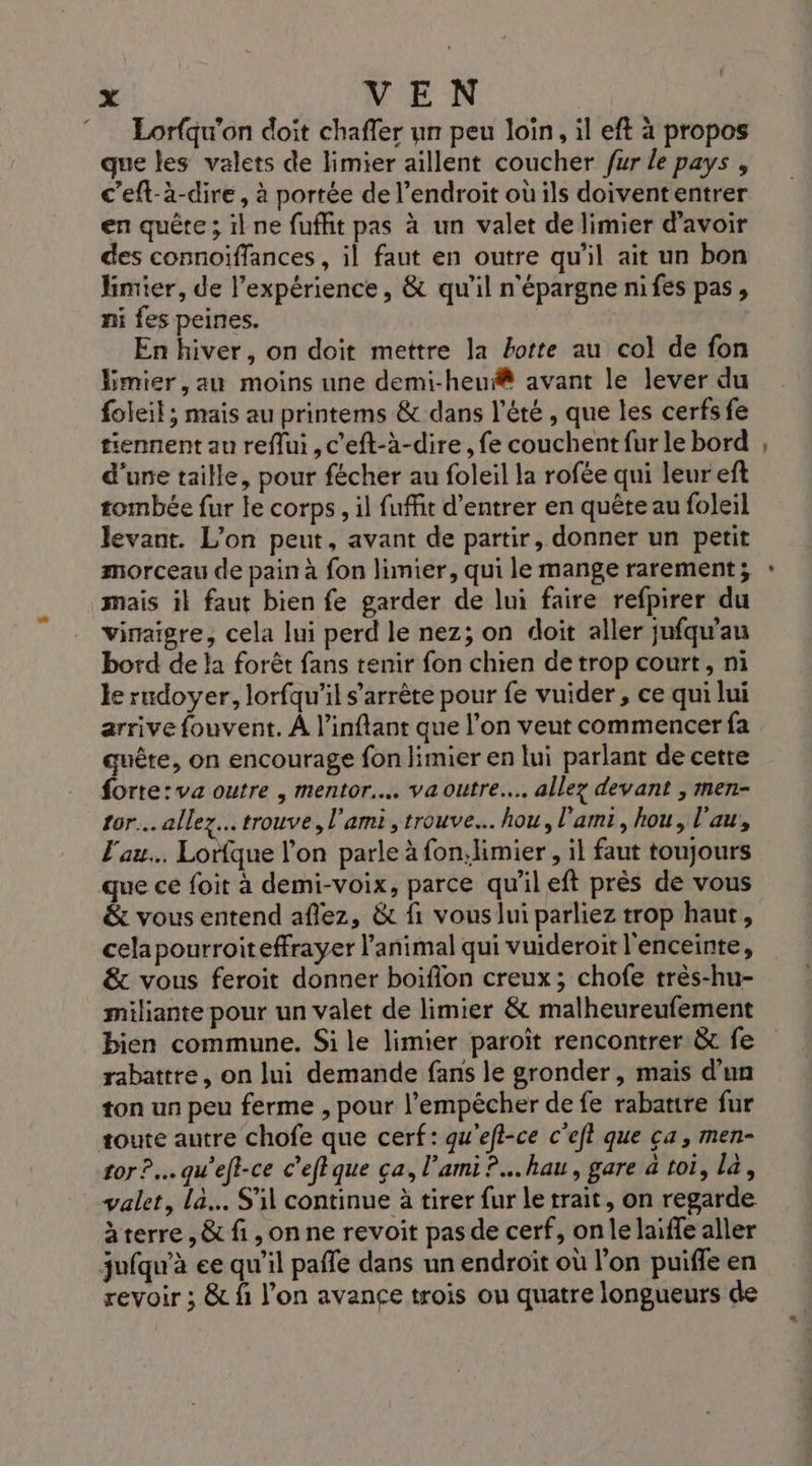 2 Lorfqu'on doit chaffer un peu loin, il eft à propos que les valets de limier aïllent coucher fur le pays , c’eft-à-dire, à portée de l’endroit où ils doivent entrer en quête ; il ne fufhit pas à un valet de limier d’avoir des connoiffances, il faut en outre qu'il ait un bon limier, de l’expérience, &amp; qu'il n'épargne nifes pas, ni fes peines. En hiver, on doit mettre la borte au col de fon Emier,au moins une demi-heu@ avant le lever du foleit ; mais au printems &amp; dans l'été , que les cerfs fe tiennent au reflui ,c'eft-à-dire, fe couchent fur le bord d'une taille, pour fécher au foleil la rofée qui leur eft tombée fur le corps, il fuffit d'entrer en quête au foleil levant. L'on peut, avant de partir, donner un petit morceau de pain à fon limier, qui le mange rarement; mais il faut bien fe garder de lui faire refpirer du viraigre, cela lui perd le nez; on doit aller jufqu’au bord de la forêt fans tenir fon chien de trop court, ni le rndoyer, lorfqu'il s'arrête pour fe vuider, ce qui lui arrive fouvent. À l’inftant que l’on veut commencer fa quête, on encourage fon limier en lui parlant de cette forte:va outre , mentor... va outre... allez devant , men- tor.. allez... trouve, l'ami, trouve. hou, l'ami, hou, l’au, l'au.. Lorfque l’on parle à fonlimier , il faut toujours que ce foit à demi-voix, parce qu'il eft près de vous &amp; vous entend aflez, &amp; fi vous lui parliez trop haut, cela pourroiteffrayer l’animal qui vuideroir l'enceinte, &amp; vous feroit donner boifion creux; chofe très-hu- miliante pour un valet de limier &amp; malheureufement bien commune. Si le limier paroït rencontrer &amp; fe rabattre, on lui demande fans le gronder, mais d’un ton un peu ferme , pour l'empêcher de fe rabarire fur tor ?.… qu'eft-ce c’eftque ça, l'ami? hau, gare à toi, la, valet, la... Si continue à tirer fur le trait, on regarde àterre , &amp; fi , on ne revoit pas de cerf, onle laiffe aller jufqu’à ee qu’il pafle dans un endroit où l’on puiffe en revoir ; &amp; fi l’on avance trois ou quatre longueurs de