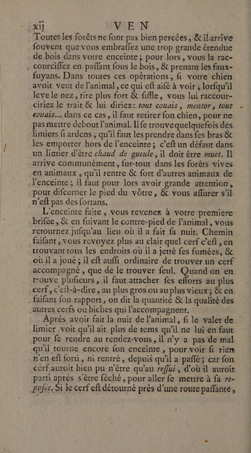 VAR VEN. Toutes les forêts ne font pas bien percées, &amp;ilarrive fouvent que vous embraffez une trop grande étendue de bois dans votre enceïnte ; pour lors , vous la rac- . courciflez en paflant fous le bois, &amp; prenant les faux- fuyans. Dans toures ces opérations, fi votre chien avoit vent de l’animal , ce qui eft aifé à voir ; lorfqu'il _levele nez, tire plus fort &amp; file, vous lui raccour- ciriez le trait &amp; lui diriez: out couais, mentor, tout couais.. dans ce cas , il faut retirer fon chien, pour ne pas mettre debout l'animal. Ilfe trouvequelquefois des limiers f ardens , qu’il faut les prendre dans fes bras &amp; les emporter hors de l’enceinte; c’eftun défaut dans un Jimier d’être chaud de gueule , il doit ètre muet. Il arrive communément, fur-tout dans les forêts vives. en animaux , qu'il rentre &amp; fort d’autres animaux de l'enceinte ; il faut pour lors avoir grande attention, pour difcerner le pied du vôtre, &amp; vous aflurer s’il n'eft pas des fortans. L'enceinte faite , vous revenez à votre premiere brifée , &amp;c en fuivant le contre-pied de l'animal, vous retournez jufqu'au lieu où il a fait fa nuit. Chemin faifant , vous revoyez plus au clair quel cerf c’eft , en trouvant tous les endroits où il a jetté fes fumées, &amp; où il a joué ; il eft aufli ordinaire de trouver un cerf accompagné , que de le trouver feul. Quand on en trouve plufieurs, il faut attacher fes efforts au plus cerf, c'et-à-dire, au plus gros ou au plus vieux; &amp; en. faifant fon rapport, on dit la quantité &amp; la qualité des autres cerfs ou biches qui l’accompagnent, Après avoir fait la nuit de l'animal, f. le valet de limier voit qu'il ait plus de tems qu'il ne lui en faut pour fe rendre au rendez-vous, il n'y a pas de mal qu'il tourne encore fon enceinte , pour voir fi rie n'en eft forti, m rentré, depuis qu'il a paflé; cat fon cerf auroit bien pu n'être qu'au reflui, d’où il auroit parti après s'être féché, pour aller fe mettre à fa re- Pofée, Si ke cerf eft détourné près d’une routepaffante, (l