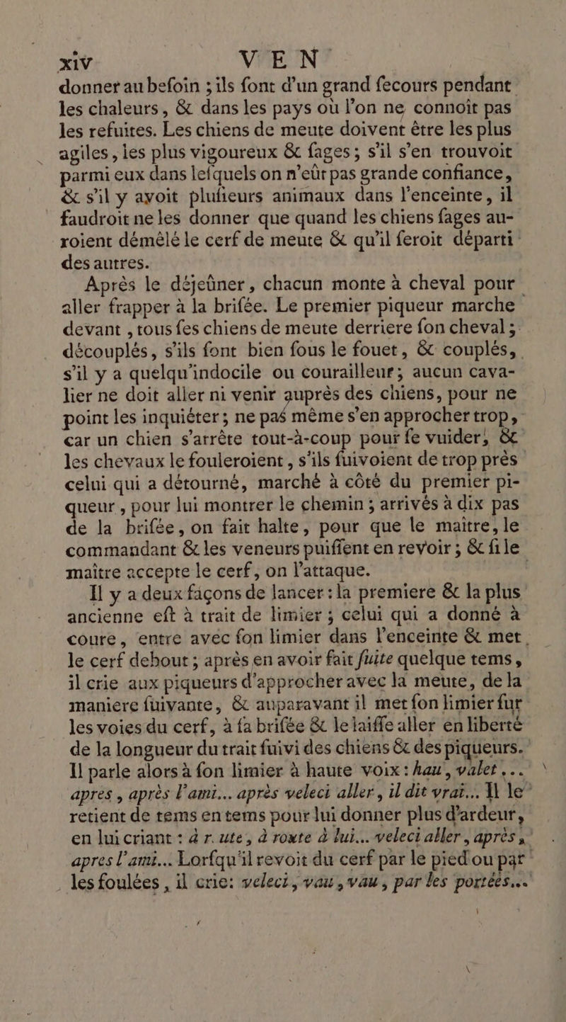 donner au befoin ; ils font d’un grand fecours pendant les chaleurs, &amp; dans les pays où l’on ne connoit pas les refuites. Les chiens de meute doivent être les plus agiles, les plus vigoureux &amp; fages; s’il s'en trouvoit parmi eux dans lefquels on n’eûr pas grande confiance, &amp; s'il y ayoit plufieurs animaux dans l'enceinte, il faudroit ne les donner que quand les chiens fages au- roient démêlé le cerf de meute &amp; qu'il feroit départi des autres. Après le déjeûner, chacun monte à cheval pour aller frapper à la brifée. Le premier piqueur marche devant , tous fes chiens de meute derriere fon cheval ; découplés, s'ils font bien fous le fouet, &amp; couplés, s’il y a quelqu'indocile ou courailleur; aucun cava- lier ne doit aller ni venir auprès des chiens, pour ne point les inquiéter ; ne pas même s’en approchertrop, car un chien s'arrête tout-à-coup pour fe vuider, à les chevaux le fouleroient, s'ils fuivoient de trop près celui qui a détourné, marché à côté du premier pi- queur , pour lui montrer le chemin ; arrivés à dix pas de la brifée, on fait halte, pour que le maitre, le commandant &amp; les veneurs puifient en revoir ; &amp; file maître accepte le cerf, on l'attaque. | Il y a deux façons de lancer: la premiere &amp;c la plus ancienne eft à trait de limier ; celui qui a donné à coure, entre avec fon limier dans l'enceinte &amp; met. le cerf debout ; après en avoir fait fuite quelque tems, il crie aux piqueurs d'approcher avec la meute, de la maniere fuivante, &amp; auparavant il met fon limier fur les voies du cerf, à fa brifée &amp; le laiffe aller en liberté de la longueur du trait fuivi des chiens êt des piqueurs. | Il parle alors à fon limier à haute voix : au, valer apres , après l'ami. après veleci aller, il dit vrar... W le” retient de tems en tems pour lui donner plus d’ardeur, en lui criant : à r.ute, à route à lui... veleci aller, après apres l'ami. Lorfqu'il revoit du cerf par le pied'ou par . les foulées , il crie: veleci, vau,vau, par les portées. \ MYE.: