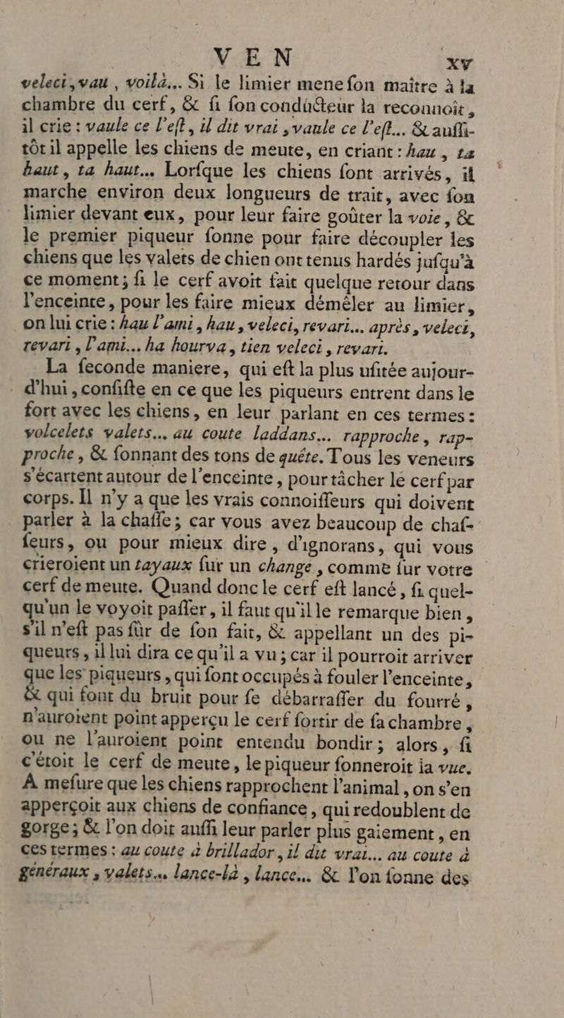 | VEN XY veleci,vau , voila... Si le limier menefon maitre à !a chambre du cerf, &amp; fi fon condü@teur la reconnoit, il crie : vaule ce left, 1 dit vrai , vanle ce l’efl.. &amp; aufli- tôt il appelle les chiens de meute, en criant : heu, ta Baut, ta haut. Lorfque les chiens font arrivés, if marche environ deux longueurs de trait, avec fon limier devant eux, pour leur faire goûter la voie, &amp; le premier piqueur fonne pour faire découpler les chiens que les valets de chien onttenus hardés jufqu'à ce moment; fi le cerf avoit fait quelque retour dans l'enceinte, pour les faire mieux démêler au limier, on lui crie : Aau l'ami , hau , veleci, revari.….. après , veleci, revari , l'ami... ha hourva, tien veleci, revari. La feconde maniere, qui eft la plus ufitée aujour- d'hui, confifte en ce que les piqueurs entrent dans le fort avec les chiens, en leur parlant en ces termes : volcelets valets… au coute laddans… rapproche , rap- proche , &amp; fonnant des tons de quéte. Tous les veneurs s'écartent autour de l'enceinte, pourtâcher lé cerf par corps. Îl n’y a que les vrais connoiffeurs qui doivent parler à la chaffe; car vous avez beaucoup de chaf- feurs, ou pour mieux dire, d'ignorans, qui vous crieroient un £ayaux fur un change , comme fur votre cerf de meute. Quand donc le cerf eft lancé, fi quel- qu'un le voyoit pañler, il faut qu'ille remarque bien, sil n'eft pas für de fon fait, &amp; appellant un des pi= queurs , 1l lui dira ce qu'il a vu ; car il pourroit arriver que les piqueurs , qui font occupés à fouler l'enceinte, &amp; qui font du bruit pour fe débarraffer du fourré, R'aurotent point apperçu le cerf fortir de fa chambre , ou ne l’auroient point entendu bondir ; alors, fi c'étoit le cerf de meute, le piqueur fonneroit ja vue. À mefure que les chiens rapprochent l'animal , on s’en apperçoit aux chiens de confiance , qui redoublent de gorge; &amp; l’on doit auff leur parler plus gaiement , en ces termes : 4 coute à brillador, il dit vrai. au coute à généraux , valets. lance-la , lance. &amp; l'on fonne des