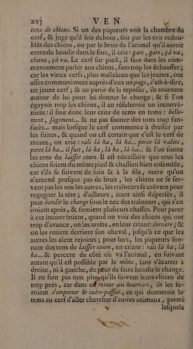 tons de chiens. Si un des piqueurs voit la chambre du cerf, &amp; juge qu'il foit debout , foit par les cris redou+ blés des chiens , ou par le bruit de l'animal qu’il auroit entendu bondir dans le fort, il crie: gare, gare, çà va, chiens, ca va. Le cerf fur pied, il faut dans les com- mencemens parler aux chiens , fanstrop les échauffer ; car les vieux cerfs, plus malicieux que les jeunes , ont aflez communément auprès d'eux un page, c’elt-àa-dire, un jeune cerf ; &amp; au partir de la repofée, ils tournent autour de lui pour lui donner le change, &amp; fi l’on égayoit trop les chiens, il en réfulteroit un inconvé- nient : il faut donc leur crier de tems en tems : belle- ment , fagement… &amp; ne pas fonner des tons trop fan- farés.… mais lorfque le cerf commence à drefler par les fuites, &amp; quand on eft certain que c’eft le cerf de meute, on crie : rali la ha, là ha... perce là valers , perce la ha. il fuit, la ha, la ha, la ha... &amp; l'on fonne les tons du Zaiffer coure. I] eft néceflaire que tous les chiens foient du même pied &amp; chaffent bien enfemble, car s'ils fe fuivent de loin &amp; à la file, outre qu'on n’entend prefque pas de bruit , les chiens ne fe fer- vent pasles uns les autres, les traîneurs fe crèvent pour regagner la tète ; d’ailleurs , étant ainfi difperfés , il peut bondir le change fous le nez des traîneurs , qui s’en iroient après , &amp; feroient plufñeurs chaffes. Pour parer à cet inconvénient, quand on voit des chiens qui ont trop d'avance , on les arrête ,enleur criant: derriere ; &amp;c on les retient derriere fon cheval, jufqu’à ce que les autres les aient rejoints ; pour lors, les piqueurs fon- nent des tons de laiffer coure, en criant: rali la ha, l&amp; ha. 8 percent du côté où va l'animal, en fuivant autant qu'il eft poffible par le même, fans s’écarter à droite, ni à gauche, de p£ur de faire bondir le change. Il ne faut pas non plusçqu'’ils fuivent leurs chiens de trop près ; Car dans uf retour ou hourvari, 1 les fe- roient s’emporter 6 ouire-palfer.; ce qui donneroit le tems au cerf d'aller chercher d’autres animaux , parmi: lois lefquels