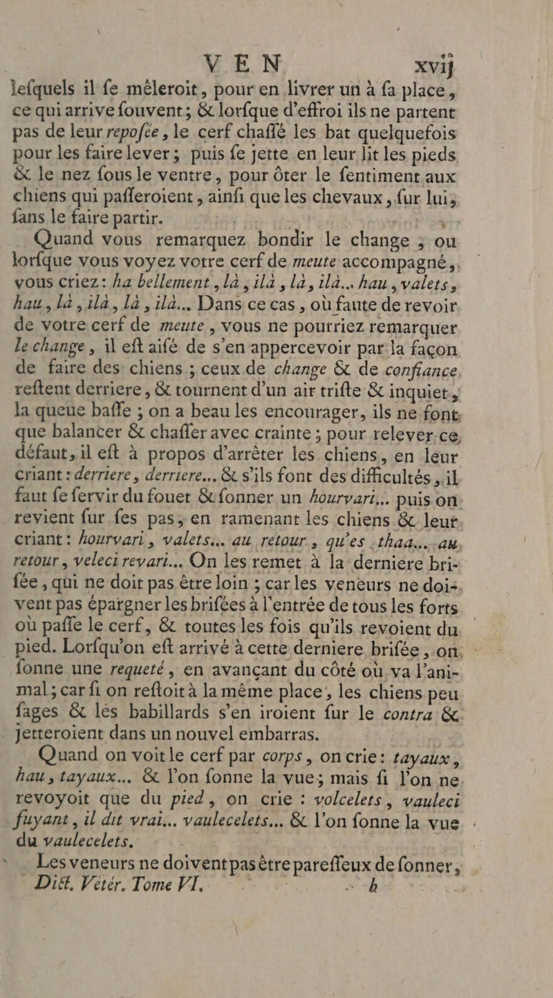 lefquels il fe mêleroit, pour en livrer un à fa place, ce qui arrive fouvent; &amp; lorfque d’effroi ils ne partent pas de leur repofée , le cerf chaflé les bat quelquefois pour les faire lever; puis fe jette en leur lit les pieds &amp; le nez fous le ventre, pour ôter le fentiment aux chiens qui pafleroient , ainfi que les chevaux , {ur luis fans le faire partir. | Quand vous remarquez bondir le change ; ou lorfque vous voyez votre cerf de meute accompagné, vous criez: /a bellement la; ila, la, ila.… hau,valers, hau, la ,ila, la, ila. Dans ce cas , où faute de revoir de votre cerf de meute , vous ne pourriez remarquer le change , il eft aife de s’en appercevoir par:la façon de faire des: chiens ; ceux de change &amp; de confiance reftent derriere, &amp; tournent d’un air trifte &amp; inquiet, la queue baffe ; on a beau les encourager, ils ne font. que balancer &amp; chafler avec crainte ; pour relever-ce, défaut, il eft à propos d'arrêter les chiens, en leur Criant : derriere, derriere. &amp; s'ils font des difficultés , il faut fe fervir du fouet &amp;fonner un hourvari... puis on: revient fur fes pas; en ramenant les chiens &amp; leur criant : hourvari, valets.…. au retour , qu'es :thad...au, retour , Veleci revari... On les remet à la derniere bri- fée , qui ne doit pas être loin ; carles veneurs ne doi: vent pas épargner les brifées à l'entrée de tous les forts où pañfe le cerf, &amp; toutes les fois qu'ils revoient du pied. Lorfqu’on eft arrivé à cette derniere brifée , on. : fonne une requeté, en avançant du côté où, va l’ani- mal ; car fi on refloit à la même place, les chiens peu fages &amp; lés babillards s’en iroient fur le contra &amp; _ jetteroient dans un nouvel embarras. Quand on voit le cerf par corps, oncrie: Layaux , hau, tayaux.…. &amp; Yon fonne la vue; mais fi l’on ne revoyoit que du pied, on crie : volcelets, vauleci fuyant, il dit vrai... vaulecelets… &amp; \’on fonne la vue du vaulecelets. | | CE * … Lesveneurs ne doiventpasêtre pareffeux de fonner;