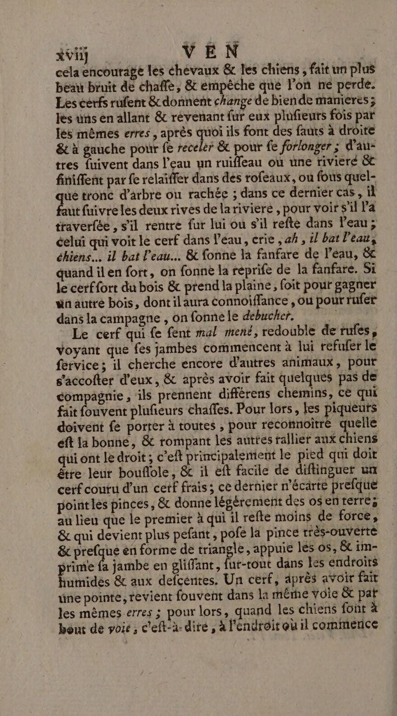ivii VEN cela encourage les chevaux &amp; les chiens, fait un plus beau bruit de chaffe, &amp; empêche que lon né perde. Les cerfs rufent &amp; donnent change de biende manieres ; les uns en allant &amp; revenant fur eux plufieurs fois par lés mêmes erres , après quoi ils font des fauts à droite &amp; à gauche pour fe receler &amp; pour fe forlonger ; d'au- tres fuivent dans l’eau un ruiffeau où une riviere &amp;t finiffent par fe relaïffer dans des rofeaux, ou fous quel- ue tronc d'arbre où rachée ; dans ce dernier cds, aut fuivre les deux rives de larivieré , pour voir s'il l'a traverfée , s'il rentre fur lui ou s’il refte dans l’eau; éelui qui voit le cerf dans l’eau, crie , 4h , i/ bat Peau, éhiens… il bat l’eau. &amp; fonne la fanfare de l’eau, &amp; quand il en fort, on fonnè la reprife de la fanfare. Si le cerffort du bois &amp; prend la plaine, foit pour gagner ün autre bois, dontilaura éonnoiffance , ou pour rufer dans la campagne , on fonne le debucher. * Le cerf qui fe fent mal mené, redouble de rules, Voyant que fes jambes commencent à lui refufer le fervice ; il cherche encore d'autres animaux, pour s’accolter d'eux, &amp; après avoir fait quelques pas de compagnie , ils prennent différens chemins, ce qui fait fouvent plufeurs chaffes. Pour lors, les piqueurs doivent fe porter à toutes , pour recomnoitré quelle éft la bonne, &amp; rompant les autres rallier aux chiens qui ont le droit ; c’eft principalement le pied qui doit être leur bouflole, &amp; il eft facile de diftinguer un cerf couru d’un cetf frais; ce dérnier n’écarte prefque point les pinces, &amp; donne légérement des os en terres au lieu que le premier à qui il refte moins de force, &amp; qui devient plus pefant , pofe la pince rrès-ouverté &amp; prefque en forme de er , appuie lés os, &amp; im- prime A jambe en gliffant, fut-ront dans les endroits humides &amp; aux defcéntes. Un cerf, après avoir fait üne pointe, revient fouvent dans la mêrhé voie &amp; pat les mèmes erres ; pour lors, quand les chiens fout à bout de poie, c'eft-à- dire , à l'endroit où il commence