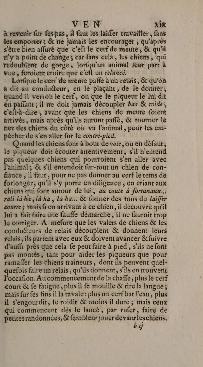 à revenir fur Les pas, il faut les laïffer travailler , fans les emporter ; &amp; ne jamais les encourager ; qu’aprés s'être bien affuré que c'eft le cerf de meute, &amp; qu'il n’y à point dé change; car fans cela, les chieñs, qui redoublent de gorge, lorfqu'un animal leur part à vue , feroient croire que c’eft un relance, Lorfque le cerf de meute pafñié à un relais, &amp; qu’on à dit au conduéteur, en le plaçant , de 1e donner, quand il verroit le cerf, ou que le piqueur le lui dit en ra il ne doit jamais découplér bzs &amp; roide, c'elt-à-dire , avant que les chiens de meute foient atrivés, mais après qu'ils auront pañlé, &amp; tourner lé nez des chiens du côté où va l'animal , pour les em- pècher de s’en aller fur le conrre-pied. Qrandles chiens font à bout de voie, ou en défaut, lé piquéur doit écouter artentivément, s’il n’entend pas quelques chiens qui pourroient s’en aller avec l'animal; &amp; s'il entendoit fur-tout un chien de con- fiance , il faut, pour ne pas donner au cerf le rems de forlongér, qu'il s'y porte en diligence , en criant aux chiens qui font autour de lui, 44 coute à fortunaux.. rali laha ,là hà, la ha. &amp; fonnér des tons du Zaiffer £ourre ; mais {en arrivant à ce chien, il découvre qu'il lui à fait faire une faufle démarche, il ne fauroit trop le corriger. À méfure que les valers de chiens &amp; les conducteurs de relais découplent &amp; donnent leurs felais ,ils partent avec eux &amp; doivent avancer &amp;fuivre d’auffi près que cela fe peut faire à pied, s'ils ne font pas montés, tant pour aider les piqueurs que pour ramafler les Chiens traîneurs, dont ils peuvent quel- quefois faire un relais, qu'ils donnent, s'ils en trouvent l’occafñon. Au commencement de la chaffe, plus le cerf court &amp; fe fatigue, plus il fe mouille &amp; tire la langue ; mais fur fes fins 1l la ravale: plus un cerf bat l’eau, plus il s'engourdit, {e roidit &amp; moins il dure ; mais ceux qui commencent dès le lancé, par rufer, faire de petitesrandonnées, &amp;cfermblent jouer devanrieschiens, by