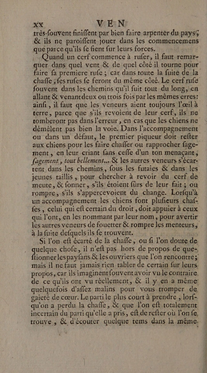 red VEN très-fouvent finiffent par bien faire arpenter du pays5 &amp; ils ne paroiffent jouer dans les commencemens que parce qu'ils {e fient fur leurs forces. . Quand un cerf commence à rufer, il faut remar- uer dans quel vent .&amp; de quel côté il tourne pour Aire fa premiere rufe ; car dans toute la fuite de,la chaffe ;fes rufes fe feront du mème côté. Le cerf rufé fouvent dans les chemins qu'il fuit tout du long, en allant &amp; venantdeux ou trois fois par les mêmes erres: ainfi , il faut que les veneurs aient toujours l’œil à terre, parce que s'ils revoient de leur cerf, ils ne tomberont pas dans l’erreur , en cas que les chiens ne démêlent pas bien la voie. Dans l'accompagnement ou dans un défaut, le premier piqueur doit refter aux chiens pour les faire chaffer ou rapprocher fage- ment, en leur criant fans cefle d’un ton menaçant; fagement , tout bellement....&amp; les autres veneurs s’écar- tent dans les chemins, fous les futaies &amp; dans les jeunes taillis , pour chercher à revoir du cerf de meute, &amp; fonner, s'ils étoient fürs de leur fait; ou rompre,.sils s’appercevoient du change. Lorfqu'à un accompagnement les chiens font plufieurs chaf- fes, celui qui eft certain du droit , doit appuier à ceux qui l’ont, en les nommant par leur nom, pour avertir les autres veneurs de fouetter &amp; rompre les menteurs, à la fuite defquels ils fe trouvent. 10 Si l'on eft écarté de la chaffe, ou fi l’on doute de. quelque chofe, il n’eft pas hors de propos de que- fionner lespayfans &amp; les ouvriers que l’on rencontre; mais il ne faut jamais rien tabler de certain fur leurs. propos, car ils imaginentfouventavoir vule contraire. de ce qu'ils ont vu réellement, &amp; il yen .a même: quelquefois d’affez malins pout vous tromper de gaieté de cœur. Le partile plus court à prendre , lorf- qu'on a perdu la chafle, &amp; que l’on eft totalement incertain du parti qu'elle a pris, eft. de refter où l’on fe, trouve , &amp;. d'écouter quelque tems dans la même.