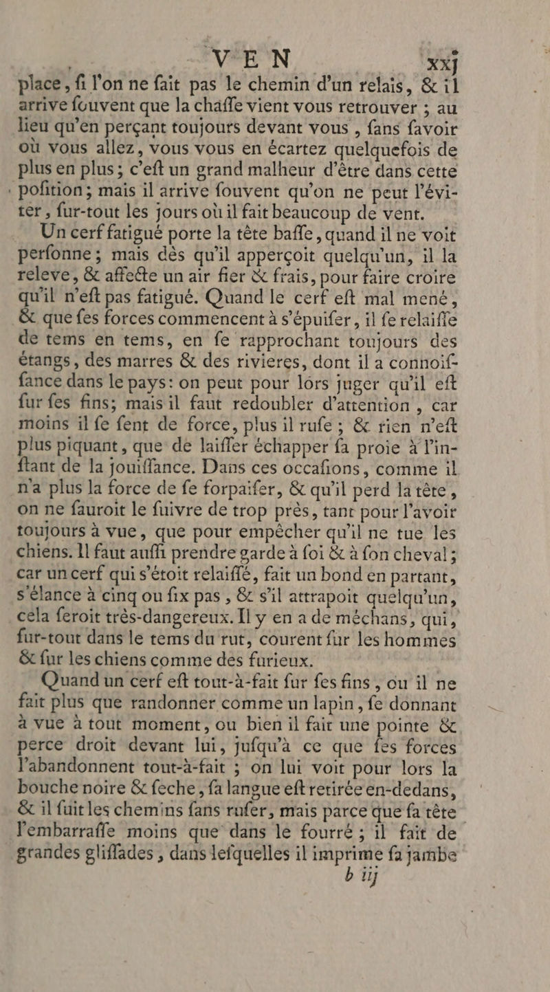 | VAN, XX] place, fi l'on ne fait pas le chemin d’un relais, &amp; il arrive fouvent que la chäffe vient vous retrouver ; au lieu qu’en perçant toujours devant vous , fans favoir où vous allez, vous vous en écartez quelquefois de plus en plus; c’eft un grand malheur d’être dans cette . pofition; mais il arrive fouvent qu'on ne peut l’évi- ter , fur-tout les jours où il fait beaucoup de vent. Un cerf fatigué porte la tête baffle, quand il ne voit perfonne; mais dès qu'il apperçoit quelqu'un, il la releve, &amp; affeéte un air fier &amp; frais, pour faire croire qu'il n’eft pas fatigué. Quand le cerf eft mal mené, &amp; que fes forces commencent à s’épuifer, il fe relaifle de tems en tems, en fe rapprochant toujours des étangs, des marres &amp; des rivieres, dont il a connoif- fance dans le pays: on peut pour lôrs juger qu'il eft fur fes fins; mais il faut redoubler d'attention , car moins il fe fent de force, plus il rufe ; &amp; rien n’eft plus piquant , que de laiffer échapper fa proie x l’in- ftant de la jouiffance. Dans ces occafions, comme il n'a plus la force de fe forpaifer, &amp; qu'il perd la tête, on ne fauroit le fuivre de trop près, tanr pour l'avoir toujours à vue, que pour empêcher qu'il ne tue les chiens. 11 faut aufhi prendre garde à foi &amp; à fon cheval; car un cerf qui s’étoit relaiffé, fait un bond en partant, s'élance à cinq ou fix pas , &amp;r s’il attrapoit quelqu'un, cela feroit très-dangereux. Il y en a de méchans, qui, fur-tout dans le tems du rut, courent fur les hommes &amp;t fur les chiens comme des furieux. Quand un cerf eft tout-à-fait fur fes fins , ou il ne fait plus que randonner comme un lapin, fe donnant à vue à tout moment, ou bien il fair une pointe &amp; perce droit devant lui, jufqu’à ce que fes forces l’abandonnent tout-à-fait ; on lui voit pour lors la bouche noire &amp; feche, fa langue eftretiréeen-dedans, &amp; il fuit les chemins fans rufer, mais parce que fa tête lembarraffe moins que dans lé fourré ; il fait de ll]