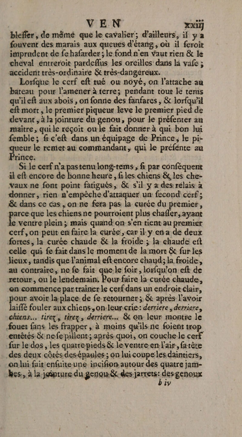 VEN xx] blefler , de mèmé que le cavalier; d’ailleurs, il ya fouvent des marais aux queues d’érang, où il feroit imprudent de fe hafarder ; le fond n'en vaut rien &amp; le cheval entreroit pardeflus les oreilles: dans la vafe ; accidenit très-ordinaire &amp; très-dangéreux. Lorfque le cerf eft tué ou noyé, on l’attache au bateau pour l’amener à terre; pendant tout le terms qu'ileft aux abois , on fonnie des fanfares , &amp; lorfqu’il eft mort , le premier piqueur leve le premier pied de devant , à la jointure du genou, pour le préfenrer au maître, quile réçoit ou le fait donner à qui bon hu femble; fi c'eft dans un équipage de Prince, le pi- eur le remet au commandant, qui le préfénte au 'rince. Sile cerf n’a pastenulong-tems ;, fi par conféquent il eft encore de bonne heure , files. chiens &amp; les che- Vaux ne font point fatigués, &amp; s'il y a des rélais à donner, rien. m’empèche d'attaquer un fecond\ cerf; &amp; dans ce cas ,on:ne fera pas la curée du premier, parce que les chiensne pourroient plus chafler, ayant le ventre plein; mais quand on s’en tient au premier cerf,on peut en faire la curée, car il y en a de deux fortes, la curée chaude &amp; la froide ; la chaude eft celle qui fe fait dans le moment de la mort &amp; fur les lieux, tandis que l'animal eftencore chaud; la froide, au contraire, ne fe fait que-le foir , lorfqu'on eft de retour, ou le A la curée chaude, en commence par traîner le cerf-dans un endroit clair, pour avoir la-place de fe retourner ; &amp; après l'avoir laïffé fouler aux chiens ,on:leur.crie: derriere , derriere, chiens... tirez, tirex , derriere. &amp; on leur montre le fouet fans les frapper , à moins qu'ils.ne foient trop entètés &amp; nefepillent:; après-quoi, on couchele cerf fur le dos , les quatre pieds &amp; le ventre-en l'air. farête .des deux côrés des épaules; on hu coupeles daintiers, on:lui fait enfuite une incifion autour des quatre jam- es. à la jeipture du gear den jarerst desgenoux