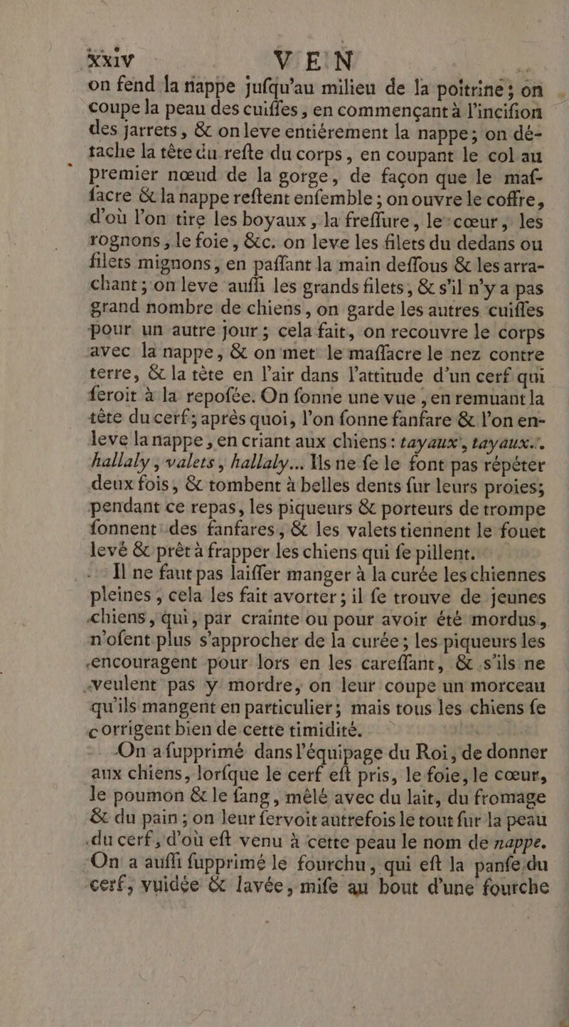 on fend Îa nappe jufqu'au milieu de la poitrine; on coupe la peau des cuiffes , en commençant à l'incifion des jarrets, &amp; on leve entiérement la nappe; on dé- tache la tête du refte du corps, en coupant le col au premier nœud de la gorge, de façon que le maf- facre &amp; la nappe reftent enfemble ; on ouvre le coffre, d'où l’on tire les boyaux, la freffure, le:cœur ; les rognons , le foie, &amp;c. on leve les filets du dedans ou filets mignons, en paffant la main deffous &amp; les arra- chant ; on leve aufli les grands filets, &amp; s’il n’y a pas grand nombre de chiens, on garde les autres cuifles Pour un autre jour; cela fait, on recouvre le corps avec la nappe, &amp; on met: le maffacre le nez contre terre, &amp; la tète en l’air dans l'attitude d’un cerf qui feroit à la repofte. On fonne une vue , en remuant la tête du cerf; après quoi, l’on fonne fanfare &amp; l’on en- leve la nappe , en criant aux chiens: sayaux', tayaux.r. hallaly , valets , hallaly.… Ms ne fe le font pas répéter deux fois, &amp; tombent à belles dents fur leurs proies; pendant ce repas, les piqueurs &amp; porteurs de trompe fonnent des fanfares, &amp; les valets tiennent le fouet levé &amp; prèt à frapper les chiens qui fe pillent. … Îlne faut pas laiffer manger à la curée les chiennes pleines , cela les fait avorter ; il fe trouve de jeunes n'ofent plus s'approcher de la curée; les piqueurs les ‘ncouragent pour lors en les careffant, &amp;.s'ils ne «veulent pas ÿ mordre, on leur coupe un morceau qu'ils mangent en particulier; mais tous les chiens fe corrigent bien de cette timidité. ur ils On afupprimé dans l'équipage du Roi, de donner aux chiens, lorfque le cerf eft pris, le foie, le cœur, le poumon &amp;r le fang , mêlé avec du lait, du fromage &amp;t du pain ; on leur fervoit autrefois le tout fur la peau .du cerf, d’où eft venu à cette peau le nom de nappe. On a auffi fupprimé le fourchu, qui eft la panfe.du cerf, vuidée &amp; lavée, mife au bout d’une fourche 4