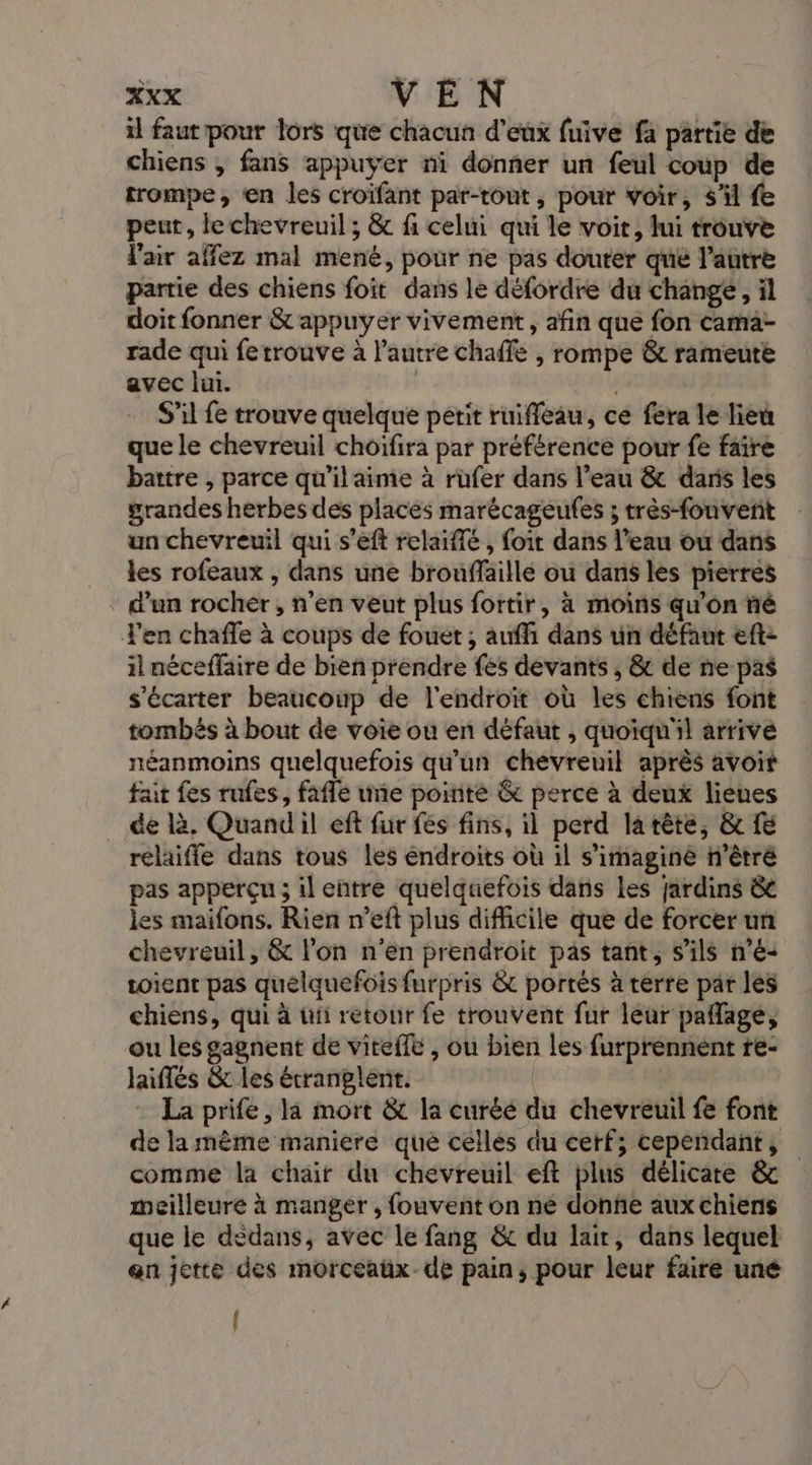 il faut pour lors que chacun d'eux fuive fa partie de chiens , fans appuyer ni donner un feul coup de trompe; ‘en les croifant par-tout, pour voir, s'il fe peut, le chevreuil ; &amp; fi celui qui le voit, lui trouve l'air affez mal mené, pour ne pas douter qué l’autre partie des chiens foit dans le défordre du change, il doit fonner &amp; appuyer vivement, afin que fon cama- rade qui fetrouve à l’autre chaffe , rompe &amp; rameute avec lui. S’il fe trouve quelque perit ruiffeau, ce fera le lieu que le chevreuil choiïfira par préférence pour fe faire battre , parce qu’ilaime à rüufer dans l’eau &amp; daris les grandes herbes des places marécageufes ; très-fouvent un chevreuil qui s’eft relaiffé , foit dans l'eau ou dans les rofeaux , dans une brouffaille ou dans les pierres d’un rocher, n’en veut plus fortir, à moins qu'on ñé T'en chafle à coups de fouet ; auffi dans un défaut eft- il néceffaire de bien prendre fes devants , &amp; de ne pas s'écarter beaucoup de l'endroït où les chiens font tombés à bout de voie ou en défaut , quoiqu'il arrive néanmoins quelquefois qu'un chevreuil après avoit fait fes rufes, fafle une pointé &amp; perce à deux ligues de là. Quandil eft fur fes fins, il perd larête, &amp; fe relafle dans tous les éndroits où il s’imaginé n’êtré pas apperçu ; il eñtre quelquefois dans Les Jardins &amp; les maifons. Rien n’eft plus difficile que de forcer un chevreuil, &amp; l’on n'en prendroit pas tant, s'ils n’é- soient pas quelquefois furpris &amp; portés à terre par les chiens, qui à ui retour fe trouvent fur léur pañlage, ou les gagnent de viteffé , ou bien les furprennent re- laiflés &amp; les étranglént. La prife, la mort &amp;t la curéé du chevreuil fe font de la mème maniere que celles du cerf; cependant, comme la chair du chevreuil eft plus délicate &amp; meilleure à manger , fouvent on ne donne aux chiens que le dedans, avec le fang &amp; du lair, dans lequel en jette des morceaüx-de pain, pour leur faire uné |