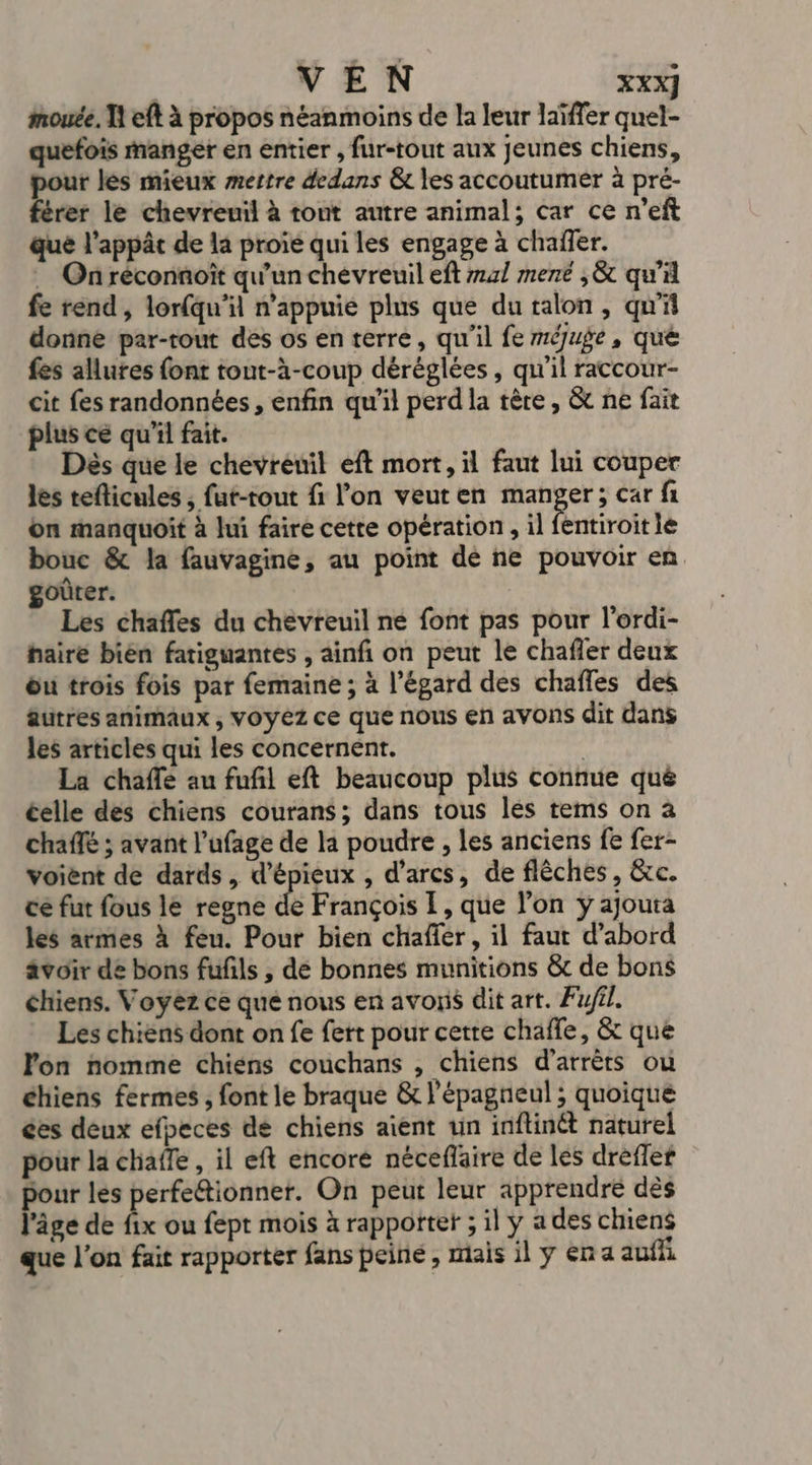 mouée. I eft à propos néanmoins de la leur laïffer quel- quefois Manger en entier , fur-tout aux jeunes chiens, pour les mieux mertre dedans &amp; les accoutumér à pré- férer le chevreuil à tout autre animal; car ce n’eft que l’appât de la proie qui les engage à chaffer. On réconnoit qu'un chevreuil eft 41 mené ,&amp; qu'il fe rend, lorfqu'il n'appuie plus que du talon, qu'il donne par-rout des os en terre, qu'il fe méjuge, qué fes allures font tout-à-coup déréglées, qu'il raccour- cit fes randonnées, enfin qu'il perd la tère, &amp; ne fait plus ce qu'il fait. Dès que le chevreuil eft mort, il faut lui couper les teflicules , fut-tout fi l’on veuten manger; car fi on manquoit à lui faire cette opération , il fentiroit ie bouc &amp; la fauvagine, au point dé ne pouvoir en. goûter. Les chafles du chevreuil né font pas pour l'ordi- hairé bien fatiguantes , ainfñ on peut le chaffer deux ôu trois fois par femaine ; à l'égard des chafles des âutres animaux , voyez ce que nous en avons dit dans les articles qui les concernent. La chaffé au fufl eft beaucoup plus connue qué celle des chiens courans; dans tous lés tems on à chaffé ; avant l’ufage de la poudre , les anciens fe fer- voient de dards, d’épieux , d’arcs, de flèches, &amp;c. ce fut fous le regne de François I, que l’on y ajouta les armes à feu. Pour bien chafier, il faut d’abord avoir de bons fufls , dé bonnes munitions &amp; de bons chiens. Voyèz ce qué nous en avons dit art. Fufil. Les chiens dont on fe fert pour cette chaffe, &amp; que lon nomme chiens couchans , chiens d’arrèts ou chiens fermes , font le braque &amp; l'épagneul ; quoique ces deux efpeces de chiens aient un inftinét naturel pour la chaffe , il eft encore néceflaire de les dreffer pour les perfettionner. On peut leur apprendre dès l'âge de fix ou fept mois à rapportet ; il ÿ a des chiens que l’on fait rapporter fans peine, mais il y en a aufh