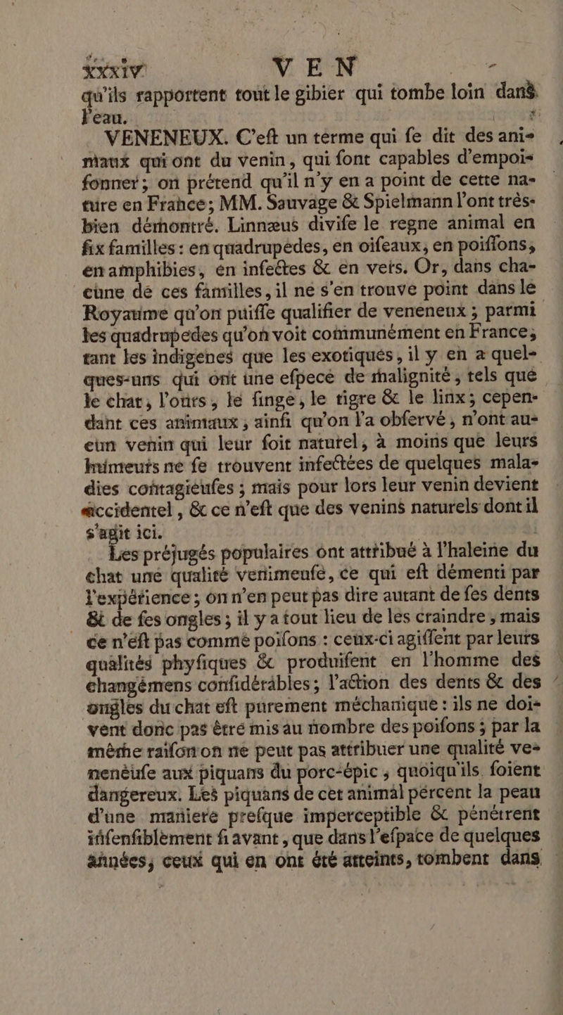 se rapportent tout le gibier qui tombe loin danè eau. RSR VENENEUX. C’eft un terme qui fe dit des ani maux quiont du venin, qui font capables d'empois fonner ; on prérend qu’il n'y en a point de cette na- tre en Frahce; MM. Sauvage &amp; Spielmann l'ont très- bien dérontré. Linnæus divife le regne animal en fix familles : en quadrupédes, en oifeaux, en poiflons, énamphibies, en infeétes &amp; en vets. Or, dans cha- chne dé ces familles, il ne s’en tronve point dans le Royaume qu'on puifle qualifier de veneneux ; parmi tes quadrupedes qu'on voit communément en France; tant les indigenes que les exotiques, il y en æ quel- ques-uns qui ont une efpece de rhalignité ; tels qué de chat, l'ours, le finge, le tigre &amp; le linx; cepen- dant ces animaux ; ainfi qu’on l’a obfervé , n’ont au- eun venin qui leur foit naturel, à moins que leurs himeuts ne fe trouvent infeétées de quelques mala- dies coftagieufes ; mais pour lors leur venin devient accidentel , &amp; ce n’eft que des venins naturels dont il s'agit ici. HA | Les préjugés populaires ont attribué à l’haleine du chat uné qualité venimeufe, ce qui eft démenti par l'expérience ; on n’en peut pas dire autant de fes dents _ 8i de fes ongles ; il y a tout lieu de les craindre ; mais ce nef pas commé poilons : ceux-ci agiffent par leuts qualités phyfiques &amp; produifent en l'homme des changémens confidéräbles; lation des dents &amp; des ongles du chat eft parement méchanique : ils ne doi* vent donc pas êtré mis au nombre des poifons ; par la mêrhe rafonon ne peut pas attribuer une qualité ve- nenèufe ait piquans du porc-épic ; quoiqu'ils. foient dangereux. Les piquans de cet animal pércent la peau d’une maniere prefque imperceptible &amp; pénétrent iffenfiblèment f avant , que dans l’efpace de quelques äñnées, ceux qui en ont été atteints, tombent dans .