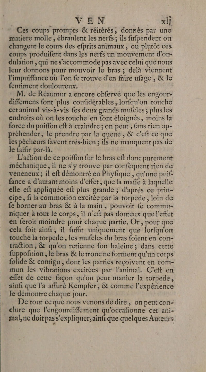 VEN _xÿ Ces coups prompts &amp; réitérés, donnés par une matiere molle , ébranlent les nerfs ; ils fufpendent ou changent le cours des efprits animaux, ou plutôt ces coups produifent dans les nerfs un mouvement d’on- dulation , qui nes’accommode pas avec celui que nous leur donnons pour mouvoir le bras ; delà viernent impuiffance où l’on fe trouve d’en faire ufage , &amp; le fentiment douloureux. M. de Réaumur a encore obfervé que les engour- diffemens font plus confidérables, lorfqu’on touche cet animal vis-à-vis fes deux grands mufcles ; plus les endroits où on les touche en font éloignés, moins la force du poiflon eft à craindre ; on peut , fans rien ap- préhender, le prendre par la queue , &amp; c’eft ce que les pêcheurs favent très-bien ; ils ne manquent pas de le faifir par-là. L'aétion de ce poiffon fur le bras eft donc purement méchanique, il ne s’y trouve par conféquent rien de veneneux ; il eft démontré en Phyfique , qu’une puif- fance a d'autant moins d'effet, que la mafle à laquelle elle eft appliquée eft plus grande ; d’après ce prin- cipe, fi la commotion excitée par la torpede, loin de fe borner au bras &amp; à la main, pouvoit fe commu- niquer à tout le corps, il n’eft pas douteux que l'effet en feroit moindre pour chaque partie. Or, pour que cela foit ainfi, il fuffit uniquement que lorfqu'on touche la torpede , les mufcles du bras foient en con- traétion , &amp; qu’on retienne fon haleine; dans cette fuppofition , le bras &amp; le tronc ne forment qu'un corps folide &amp; contigu , dont les parties reçoivent en com- mun les vibrations excitées par l'animal. C'’eft en effet de cette façon qu’on peur manier la torpede, ainfi que l’a affuré Kempfer , &amp; comme l'expérience Je démontre chaque jour. De tout ce que nous venors de dire, on peut con- clure que l’engourdiffement qu'occañonne cet ani- _mal,ne doit pas s'expliquer, ainfique quelques Auteurs