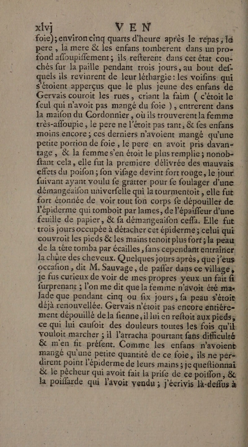 xÎv] ME foie);environcinq quarts d'heure après le repas ; lé pere , la mere &amp;t les enfans tomberent dans un pro: fond affoupiffement ; ils refterent dans cer état cou- chés fur la paille pendant trois jours, au bout def- quels ils revinrent de leur léthargie: les voifins: qui s'éroient apperçus que le plus jeune des enfans de Gervais couroit les rues, criant la faim ( c’étoit le feul qui n'avoit pas mangé du foie }, entrerent dans la maifon du Cordonnier , où ils trouverentla femme très-afloupie , le pere ne l’étoit pas tant, &amp; fes enfans moins encore ; ces derniers n’avoient mangé qu'une petite portion de foie , le pere en avoit pris davan- tage, &amp; la femme s’en étoit le plus remplie ; nonob- fiant cela, elle fut la premiere délivrée des mauvais effets du poifon ; fon vifage devint fort rouge, le jour fuivant ayant voulu fe gratter pour fe foulager d’une démangeaifon univerfelle qui la tourmentoit , elle fut fort étonnée de voir tout fon corps fe dépouillet de l'épiderme qui tomboit par lames, de l’épaiffeur d’une feuille de papier, &amp; fa démangeaifon ceffa. Elle. fut trois jours occupée à détacher cet épidermé ; celui qui couvroit les pieds &amp;c les mains tenoit plus fort ;la peau de {a tête tomba par écailles , fans cependañt entrainer Ja chute des cheveux. Quelques jours après, que j’eus occafion , dit M. Sauvage, de pañler dans ce villagé, je fus curieux de voir de mes propres yeux un fait f furprenant ; l’on me dit que la femme n'avoit été mas Jade que pendant cinq ou fix jours, fa peau s’étoit déjà renouvellée. Gervais n’étoit pas encoteentiére- ment dépouillé dela fienne il lui en reftoit aux pieds; ce qui lui caufoit des douleurs toutes les fois qu'il. vouloit marcher ; il l’arracha pourtant fahs-dificulté &amp; m'en fit préfent. Comme les enfans n’avoient mangé qu'une petite quantité de ce foie, ils ne pér? dirent point l’épiderme de leurs mains ;je queftionnai ë le pêcheur qui avoit fait la prife de ce poiffon, &amp; la poiflarde qui Pavoit vendu ; J'écrivis là-deflus à