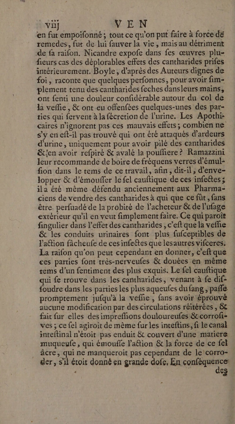 |A TRE VEN | en fut empoifonné ; tout ce qu'on put faire à force dé remedes, fut de lui fauver la vie, mais au détriment de fa raifon. Nicandre expofe dans fes œuvres plu- fieurs cas des déplorables effets des cantharides prifes intérieurement. Boyle, d’après des Auteurs dignes de foi, raconte que quelques perfonnes, pour avoir fim- plement tenu des cantharides feches dansleurs mains, ont fenti une douleur confidérable autour du col de la veffie, &amp; ont eu offenfées quelques-unes des par- ties qui fervent à la fécretion de l'urine. Les Apothi- caires n’ignotent pas ces mauvais effets ; combien ne s’y en eft-il pas trouvé qui ont été attaqués d’ardeurs d'urine , uniquement pour avoir pilé des cantharides &amp;t{en avoir refpiré &amp; avalé la poufliere? Ramazzini leur recommande de boire de fréquens verres d'émul- fion dans le tems de ce travail, afin, dit-il, d’enve- lopper &amp; d’émoufler le fel cauftique de ces infeétes ; ila éré même défendu anciennement aux Pharma- ciens de vendre des cantharides à qui que ce fût , fans être. perfuadé de la probité de l’acheteur &amp; de l’ufage extérieur qu'il en veut fimplement faire. Ce qui paroït fingulier dans l'effet des cantharides , c’eft que la vefhie &amp; les conduits urinaires font plus fufceptibles de Fation fâcheufe de ces infeftes que lesautres vifceres: La raifon qu'on peut cependant en donner, c’eftque ces parties font très-nerveufes &amp; douées en même rems d’un fentiment des plus exquis. Le fel cauftique qui fe trouve dans les cantharides, venant à fe dif- foudre dans les parties les plus aqueufes dufang , pañlé promptement jufqu'à la vefñe , fans avoir éprouvé aucune modification par des circulations réitérées , &amp;£ fait fur elles des impreffions douloureufes &amp;corrofi- ves ; ce fel agiroit de même fur les inteftins, fi le canal inteftinal n'étoit pas enduit &amp; couvert d’une matiere muqueufe , qui émoufle l’aétion &amp; la force de ce fel _ âcre, qui ne manqueroit pas cependant de le/corro- der, s’il étoit donné en grande dofe, En conféquence ‘ des