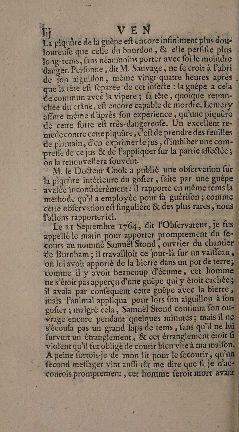 45 OV Ni ji La piquûre de la guèpe eft encore infiniment plus dou- loureufe que celle du bourdon, &amp; elle perñfte plus Jong-tems, fans néanmoins porter avec foi le moindre danger. Perfonne, dit M. Sauvage, ne fe croit à l’abri de fon aiguillon, mème vingt-quatre heures après que la tète eft féparée de cet infeête : la guèpe a cela de commun avec la vipere ; fa tête , quoique retran- chée du crâne, eft encore capable de mordre. Lemery aflure mêine d’après fon expérience , qu'une piquüre de cette forte eft très-dangereufe. Un excellent re- mede contre cette piquûre, c’eft de prendre des feuilles de plantain, d'en exprimerlejus, d’imbiber une com- prefle de cejus &amp; de l'appliquer fur la partie afflettée ; on la renouvéllera fouvent. | M. le Doûteur Cook a publié une obfervation fur Ja piquüre intérieure du gofñier , faite par une guêpe avalée inconfidérément: il rapporte en même tems la méthode qu'il a employée pour fa guérifon ; comme cette obfervation eft fingulière &amp; des plus rares , nous T'allons rapporterici. 2 Le 21 Septembre 1764, dit l'Obfervateur, je fus appellé le matin pour apporter promptement du fe- cours au nommé Samuël Stond , ouvrier du chantiers de Buinham; il travailloit ce jour-là fur un vaifleau ,. ‘on lui avoit apporté de la bierre dans un pot de terre; ‘comme il y avoit beaucoup d'écume, cet homme. ne s’étoit pas apperçu d’une guèpe qui y étoit cachées il avala par conféquent cette guèpe avec la bierre , mais l'animal appliqua pour lors fon aiguillon à fon gofier ; malgré cela, Samuël Stond continua fon ous, Vrage encore pendant quelques minutes ; mais il nes s'écoula pas un grand laps de tems , fans qu'il ne lui” farvint un étranglement, &amp; cet érranglement étuit fu violent qu'il fut obligé de courir bien vite à ma maifons À peine fortois-je de mon lit pour le fecourir, qu'uf fecond meflager vint auffi-tôt me dire que f. je nac &lt;ourois promptement , cet homme feroit Mort avaiie, À J ki l