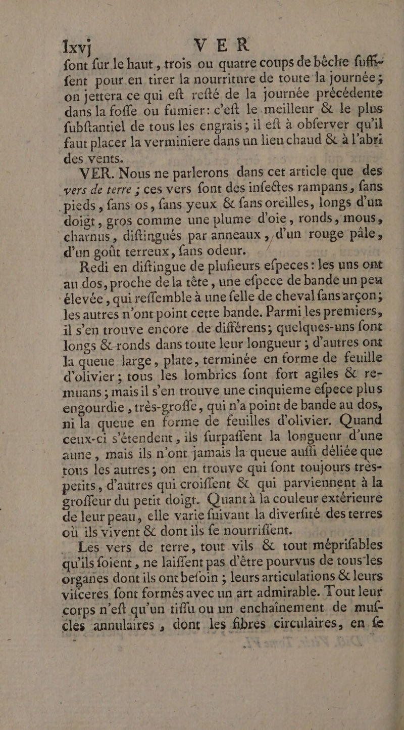 Ixvj VER font fur le haut , trois ou quatre coups de bèchie fuff- fent pour en tirer la nourriture de toute la journée; on jettera ce qui eft refté de la journée précédente dans la foffe ou fumier: c’eft le meilleur &amp; le plns fubftantiel de tous les engrais; il eft à obferver qu'il faut placer la verminiere dans un lieu chaud &amp; à l'abrs des vents. | VER. Nous ne parlerons dans cet article que des vers de terre : ces vers font des infeétes rampans, fans pieds , fans os, fans yeux &amp; fans oreilles, longs d’un doigt, gros comme une plume d'oie, ronds, mous, chatnus, diflingués par anneaux , d’un rouge pâle, d’un goût terreux, fans odeur. Redi en diftingue de plufeurs efpeces : les uns ont au dos, proche dela rête, une efpece de bande un peu élevée , qui reffemble à une felle de cheval fansarçon, les autres n’ont point cette bande. Parmi les premiers, il s’en trouve encore de différens; quelques-uns font longs &amp;-ronds dans toute leur longueur ; d’autres ont la queue large, plate, terminée en forme de feuille d’olivier ; tous les lombrics font fort agiles &amp;t re- muans ; mais il s’en trouve une cinquieme éfpece plus engourdie , très-grofle, qui n’a point de bande au dos, ni la queue en forme de feuilles d’olivier. Quand ceux-ci s'étendent , ils furpaflent la longueur d'une aune, mais ils n'ont jamais la queue auffi déliée que tous les autres; on en trouve qui font toujours très- petits, d’autres qui croiflent &amp; qui parviennent à la groffeur du petit doigt. Quant à la couleur extérieure de leur peau, elle varie fuivant la diverfité des terres où ils vivent &amp; dont ils fe nourrifient. Les vers de terre, tout vils &amp; tout! méprifables qu'ils foient , ne laïffent pas d'être pourvus de tous'les organes dont ils ont befoin ; leurs articulations &amp;t leurs vilceres font formés avec un art admirable. Tout leur corps n'’eft qu'un tiflu ou un enchaînement de muf- cles annulaires , dont les fibres circulaires, en. fe