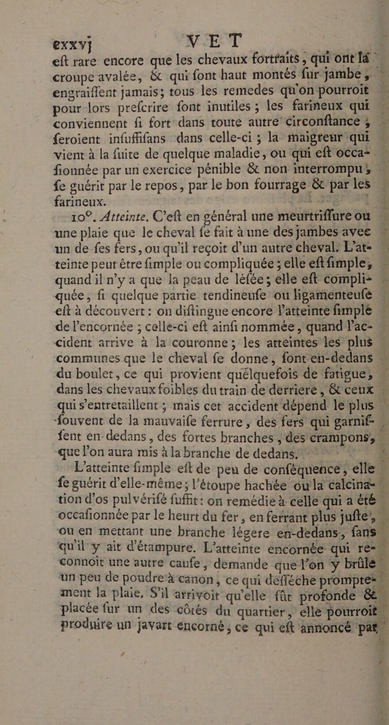 Exxv] VET MES eft rare encore que les chevaux fortfaits, qui ont Ià croupe avalée, &amp; qui font haut montés fur jambe, * engraiflent jamais; tous les remedes qu'on pourroit pour lors prefcrire font inutiles ; les farineux qui conviennent fi fort dans toute autre’ Circonftance ; {eroient infufhifans dans celle-ci ; la maigteur qui vient à la fuite de quelque maladie, ou qui eft occai M fionnée par un exercice pénible &amp; non interrompu, | fe guérit par le repos, par le bon fourrage &amp; par les farineux. A 39, | 10°. Atteinte, C’eft en général une meurtriffure ou w une plaie que le cheval fe fait à une des jambes avee un de fes fers, ou qu'il reçoit d’un autre cheval, L’at- teinte peur être fimple ou compliquée ; elle eftfimple, quand il n’y a que la peau de léfée; elle eft compli- quée, fi quelque partie tendineufe ou ligamenteufé eft à découvert : on diftingue encore l'atteinte fimple de l’encornée ; celle-ci eft ainfi nommée , quand l’ac- cident arrive à la couronne; les atteintes les plus communes que le cheval fe donne, fonten-dedans « du boulet, ce qui provient quélquefois de fatigue, dans les chevaux foibles du train de derriere, &amp; ceux « qui s’entretaillent ; mais cet accident dépend le plus fouvent de la mauvaife ferrure , des fers qui garnif-, fent en-dedans , des fortes branches , des'crampons que l’on aura mis à la branche de dedans. Le L’atreinte fimple eft de peu de conféquencé, elle fe guérit d'elle-même; l'étoupe hachée oula calcinae. tion d'os pulvérifé fufit: on remédie à celle qui a été” occafionnée par le heurt du fer, en ferrant plus jufte’, ou en mettant une branche légere en-dedans, fans” qu'il y ait d'étampure. L’atteinte encornée qui re Connoit une autre caufe, demande que l’on y brûlé” un peu de poudre à canon, ce qui defféche prompte= ment la plaie, S'il arrivoit qu'elle fût profonde &amp; placée fur un des côtés du quartier, élle pourroit” produire un javart encorné, ce qui eft annoncé par! : {