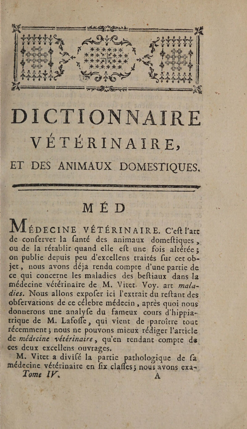 ee 7 mn GES ER end LA le NE # # pet Slater Ne fotet Het ++ fipaitt e RER HAS MS RH) DICTIONNAIRE VÉTÉRINAIRE, ET DES ANIMAUX DOMESTIQUES. M ÉD Mioroins VÉTÉRINAIRE. C'eff l'arc de conferver la fanté des animaux domeftiques , ou de la rétablir quand elle eft une fois alrérée ; on publie depuis peu d’excellens traités fur cet ob- jet, nous avons déja rendu compte d’une partie de ce qui concerne les maladies des beftiaux dans la médecine vétérinaire de M. Viter. Voy. art 72ala- dies. Nous allons expofer i ici l'extrait du reftant des obfervations de ce célebre médecin , après quoi nous donnerons une analyfe du Finet cours d'hippia- trique de M. Lafoffe, qui vient de -paroître tout récemment ; nous ne pouvons mieux rédiger l’article de médecine vétérinaire, qu'en rendant compte de ces deux excellens ouvrages. M. Viter a divifé la partie pathologique de fa, médecine vétérinaire en fix APR noÿys avons exa= Tome IF. #