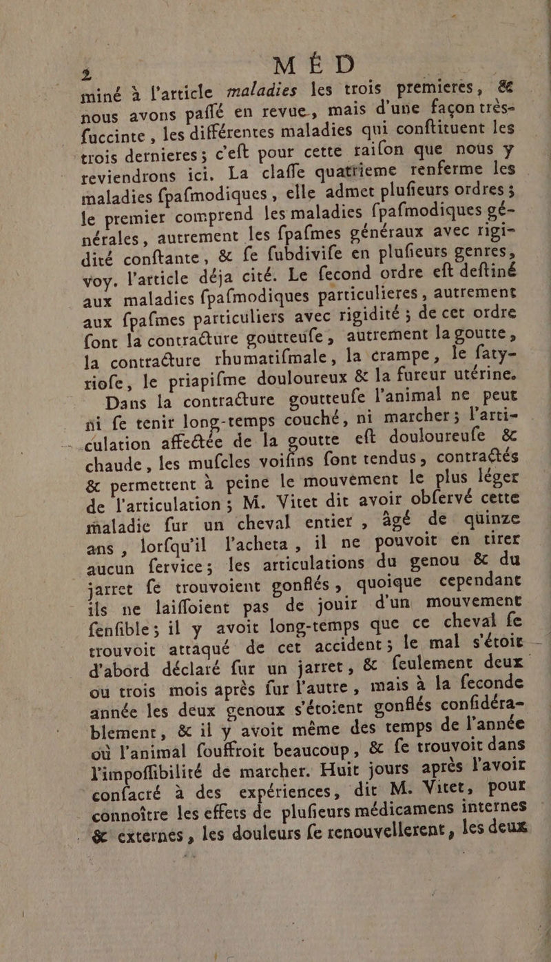 miné à l’article maladies les trois premieres, &amp; nous avons pailé en revue, mais d'une façon très- fuccinte , les différentes maladies qui conftituent les trois dernieres ; c'eft pour cette raifon que nous y reviendrons ici. La claffe quatiieme renferme les maladies fpafmodiques , elle admet plufieurs ordres ; le premier comprend les maladies fpafmodiques gé- nérales, autrement les fpafmes généraux avec rigi- dité conftante, &amp; fe fubdivife en plufeurs genres, voy. l’article déja cité. Le fecond ordre eft deftiné aux maladies fpafmodiques particulieres , autrement aux fpafmes particuliers avec rigidité ; de cet ordre fonc la contracture goutteufe, autrement lagoutte, la contracture rhumatifmale, la rampe, le faty- riofe, le priapifme douloureux &amp; la fureur utérine. Dans la contracture goutteufe l'animal ne peut ni fe tenir long-temps couché, ni marcher; l’arti- culation affectée de la goutte ef douloureufe &amp; chaude, les mufcles aie font tendus, contraétés &amp; permettent à peine le mouvement le plus léger de l'articulation 3 M. Viret dit avoir obfervé cette maladie fur un cheval entier , âgé de quinze ans , lorfqu'il l’acheta, il ne pouvoit en tirer aucun fervices les articulations du genou &amp; du jarret fe trouvoient gonflés ; quoique cependant ils ne laiffoient pas de jouir d'un mouvement fenfible ; il y avoit long-temps que ce cheval fe trouvoit attaqué de cet accident ; le mal s'étoir où trois mois après fur l'autre, mais à la feconde année les deux genoux s'étoient gonflés confidéra- blemenr, &amp; il y avoit même des temps de l’année où l'animal fouffroit beaucoup, &amp; fe trouvoit dans l'impoffibilité de marcher. Huit jours après l'avoir confacré à des expériences, dit M. Vitet, pour connoître les effets de plufeurs médicamens internes (ge externes , les douleurs fe renouvellerent, les deux