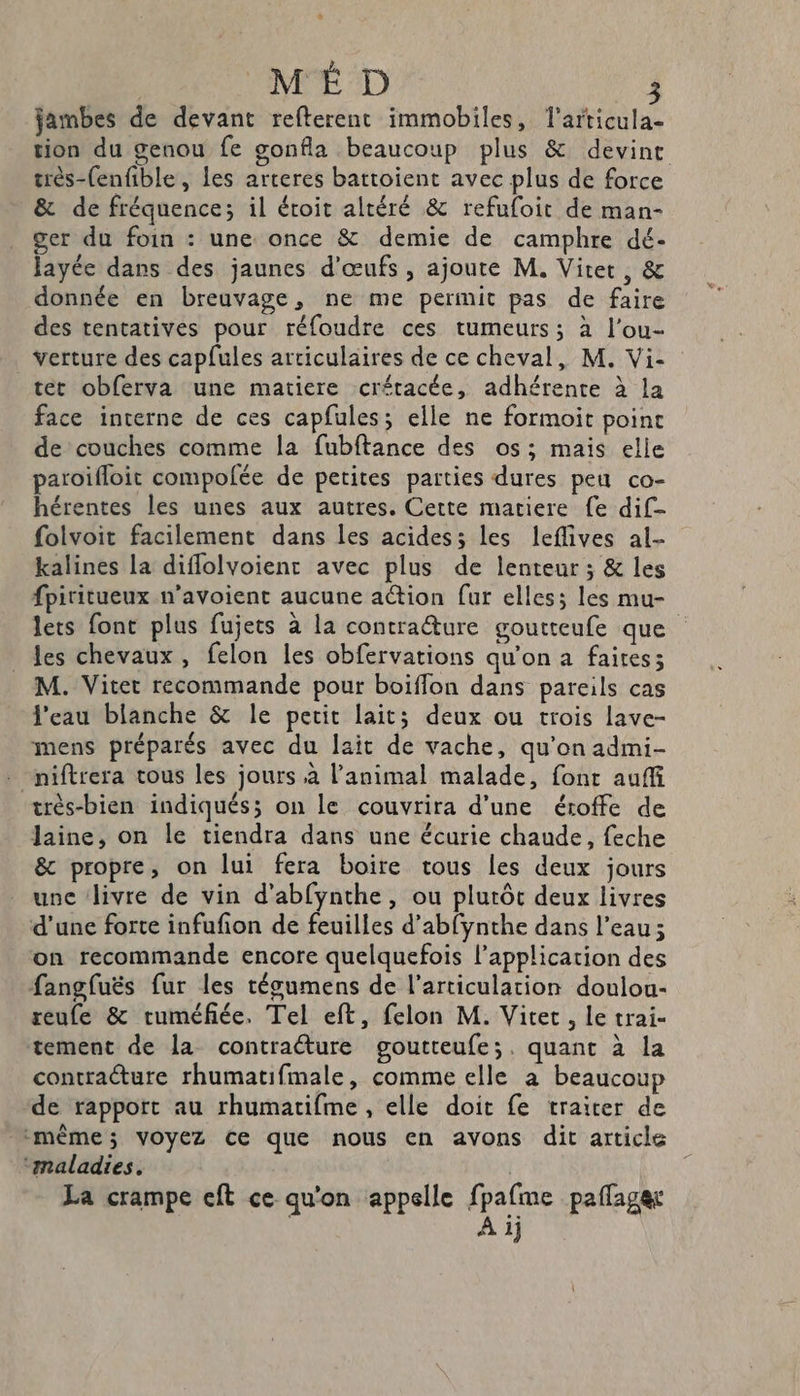 jambes de devant refterent immobiles, l'articula- tion du genou fe gonfla beaucoup plus &amp; devint très-(enfible , les arteres battoient avec plus de force &amp; de fréquences il étoit altéré &amp; refufoit de man- ger du foin : une once &amp; demie de camphre dé- ayée dans des jaunes d'œufs, ajoute M, Viter, &amp; donnée en breuvage, ne me permit pas de faire des tentatives pour réfoudre ces tumeurs; à l'ou- verture des capfules articulaires de ce cheval, M. Vi- _teét obferva une matiere crétacée, adhérente à la face interne de ces capfules; elle ne formoit point de couches comme la fubftance des os; mais elle paroifloit compofée de petites parties dures peu co- hérentes les unes aux autres. Cette matiere fe dif- folvoit facilement dans les acides; les leflives al kalines la diflolvoient avec plus de lenteur ; &amp; les fpiritueux n'avoient aucune action fur elles; les mu- lets font plus fujets à la contraéture goutteufe que les chevaux, felon les obfervations qu'on a faites; M. Vitet recommande pour boiflon dans pareils cas l'eau blanche &amp; le petit lait; deux ou trois lave- mens préparés avec du lait de vache, qu'on admi- niftrera tous les jours à l'animal malade, font auf très-bien indiqués; on le couvrira d'une éroffe de Jaine, on le tiendra dans une écurie chaude, feche &amp; propre, on lui fera boire tous les deux jours une Jivre de vin d’abfynthe, ou plutôt deux livres d’une forte infufion de feuilles d’abfynthe dans l’eau; on recommande encore quelquefois l'application des fangfuës fur les tégumens de l'articulation doulou- reufe &amp; ruméfiée. Tel eft, felon M. Vitet , le trai- tement de la contraéture goutteufe;. quant à la contracture rhumatifmale, comme elle à beaucoup de rapport au rhumatifme , elle doit fe traiter de même; VOYEZ Ce que nous en avons dit article ‘maladies. La crampe eft ce qu'on appelle fpafme paflager À ij