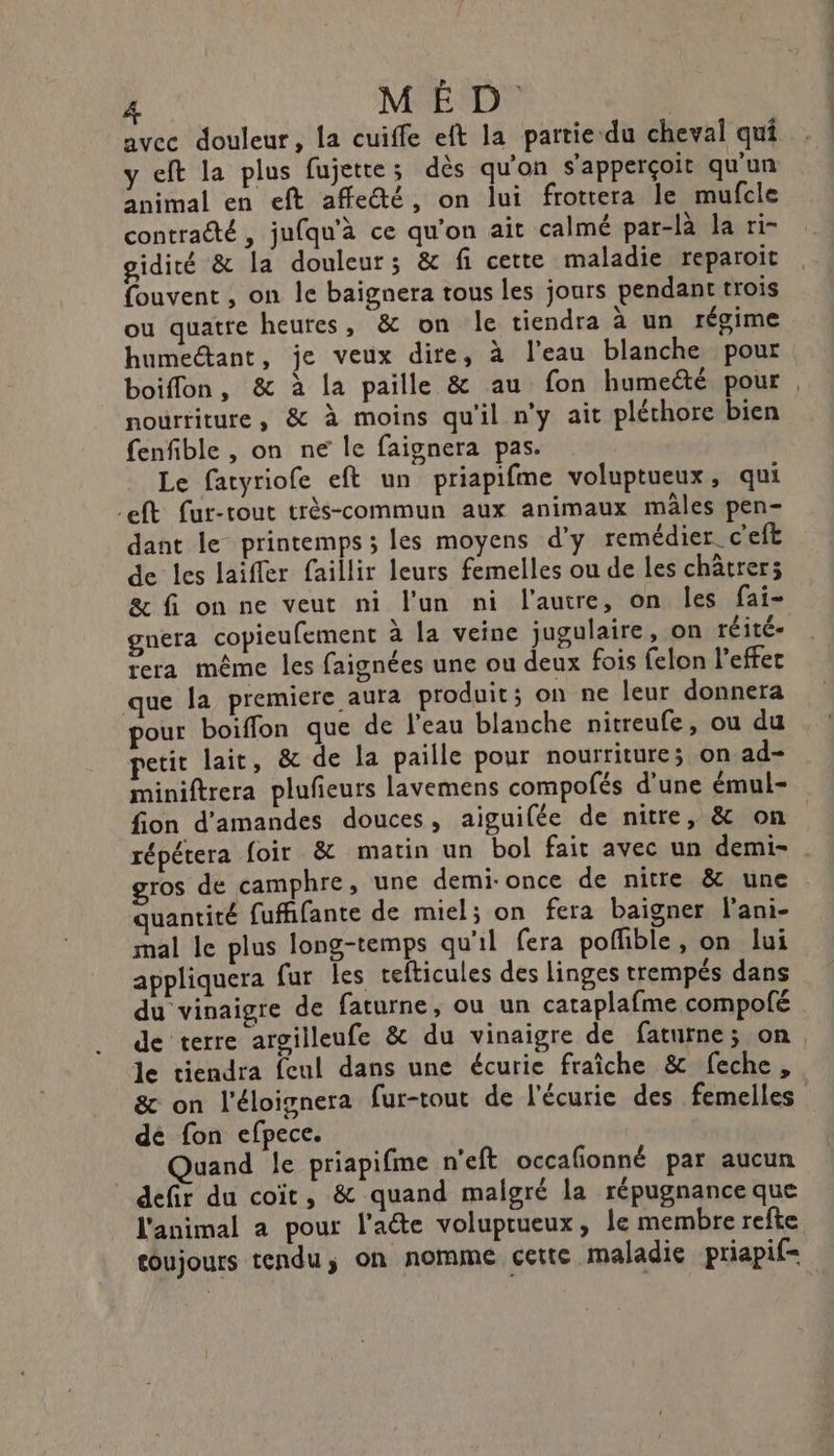 avec douleur, la cuiffe eft la partie du cheval qui y eft la plus fujette; dés qu'on s'apperçoit qu'un animal en eft affecté, on lui frottera le mufcle contracté, jufqu'à ce qu'on ait calmé par-là la ri- gidicé &amp; la douleur; &amp; fi cette maladie reparoit fouvent , on le baignera tous les jours pendant trois ou quatre heures, &amp; on le tiendra à un régime humectant, je veux dire, à l'eau blanche pour nourriture, &amp; à moins qu'il n'y ait pléchore bien fenfible , on ne le faignera pas. Le fatyriofe eft un priapifme voluptueux, qui -eft fur-tout très-commun aux animaux mâles pen- dant le printemps ; les moyens d'y remédier c'eft de les laiffer faillir leurs femelles ou de les châtrer; &amp; fi on ne veut ni l’un ni l'autre, on les fai- gnera copieufement à la veine jugulaire, on réité- tera même les faignées une ou deux fois felon l’effet que la premiere aura produit; on ne leur donnera pour boiffon que de l'eau blanche nitreufe, ou du petit lait, ê&amp; de la paille pour nourriture; on ad- miniftrera plufieurs lavemens compofés d'une émul- fion d'amandes douces, aiguifée de nitre, &amp; on gros de camphre, une demi-once de nitre &amp; une quantité fuffifante de miel; on fera baigner l’ani- mal le plus long-temps qu'il fera poffible, on lui appliquera fur les tefticules des linges trempés dans du vinaigre de faturne, ou un cataplafme compofé le tiendra feul dans une écurie fraîche &amp; feche, &amp; on l'éloignera fur-tout de l'écurie des femelles dé fon efpece. Quand le priapifme n'eft occafonné par aucun defir du coïc, &amp; quand malgré la répugnance que l'animal a pour l'acte voluprueux, le membre refte toujours tendu; on nomme cette maladie priapif= CR te. né ”