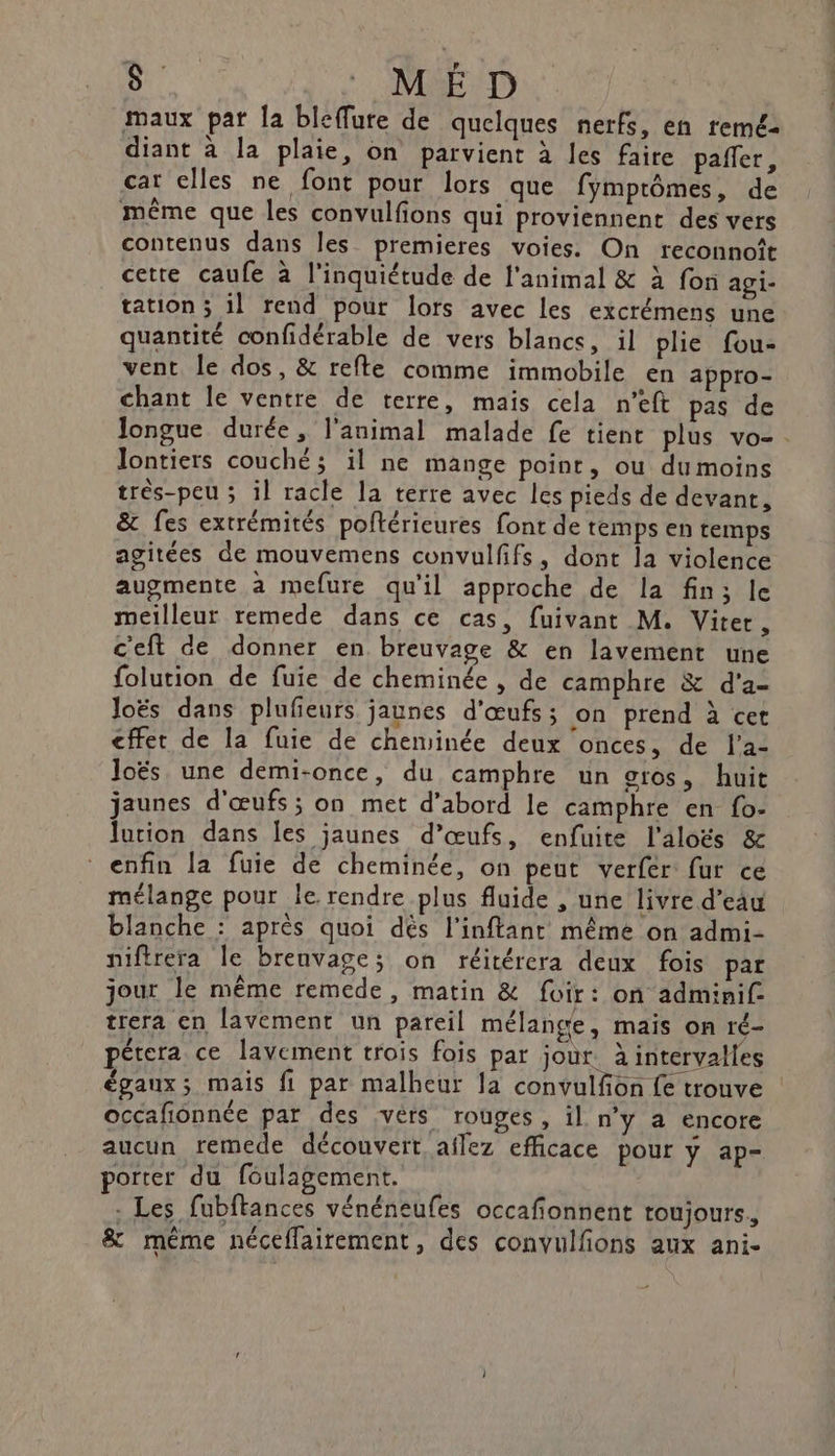 maux par [a bleffure de quelques nerfs, en reméz diant à la plaie, on parvient à les faire pañler, car elles ne font pour lors que fymprômes, de même que les convulfions qui proviennent des vers contenus dans les premieres voies. On reconnoît cette caufe à l'inquiétude de l'animal &amp; à fon agi- tation ; il rend pour lors avec les excrémens une quantité confidérable de vers blancs, il plie fou- vent le dos, &amp; refte comme immobile en appro- chant le ventre de terre, mais cela n’eft pas de longue durée, l'animal malade fe tient plus vo- . Jontiers couché; il ne mange point, ou du moins très-peu ; il racle la terre avec les pieds de devant, &amp; fes extrémités poftérieures font de temps en temps agitées de mouvemens convulfifs, dont la violence augmente à mefure qu'il approche de la fin; le meilleur remede dans ce cas, fuivant M. Viter, c'eft de donner en breuvage &amp; en lavement une folution de fuie de cheminée , de camphre &amp; d'a- loës dans plufieurs jaunes d'œufs; on prend à cet cffet de la fuie de cheminée deux onces, de l’a- Joës une demi-once, du camphre un gros, huit jaunes d'œufs; on met d’abord le camphre en fo- lotion dans les jaunes d’œufs, enfuite l'aloëés &amp; enfin la fuie de cheminée, on peut verfer fur ce mélange pour le rendre plus fluide , une livre d’eau blanche : après quoi dés l’inftant même on admi- niftrera le brenvage; on réitérera deux fois par jour le même remede, matin &amp; foir : on adminif- trera en lavement un pareil mélange, mais on ré- pétera ce lavement trois fois par jour. à intervalles égaux; mais fi par malheur la convulfion fe trouve occafionnée par des :vérs rouges, il n’y a encore aucun remede découvert aflez efficace pour y ap- porter du foulagement. . Les fubftances vénéneufes occafionnent toujours, &amp; même néceflairement, des convulfions aux ani-