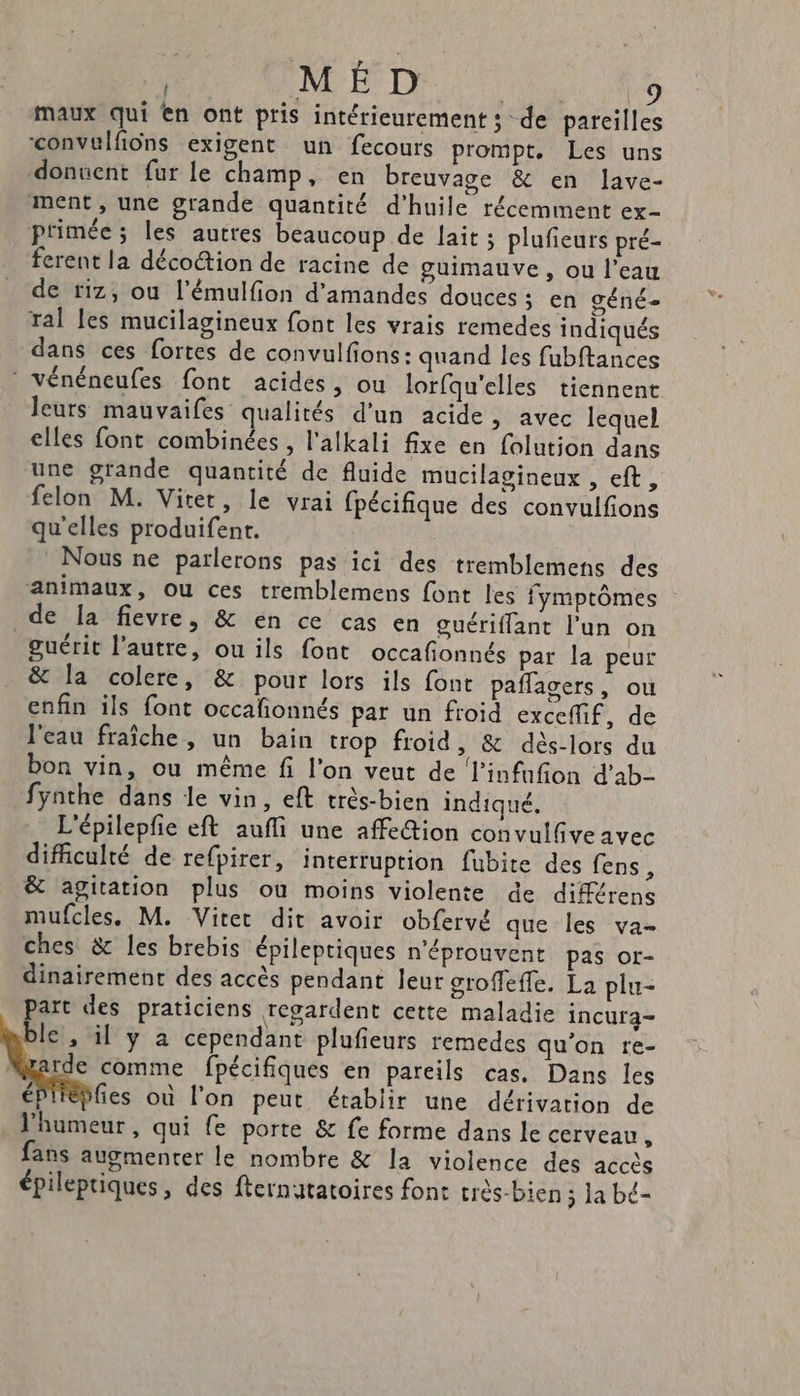 (4 La : maux qui en ont pris intérieurement; de parcilles convulfiüns exigent un fecours prompt. Les uns donnent fur le champ, en breuvage &amp; en lave- ment, une grande quantité d'huile récemment ex- primée; les autres beaucoup de lait ; plufieurs pré- ferent la déco@ion de racine de guimauve, ou l’eau de #17, où l’émulfion d'amandes douces ; en géné- ral les mucilagineux font les vrais remedes indiqués dans ces fortes de convulfions: quand les fubftances © vénéneufes font acides, ou lorfqu'elles tiennent leurs mauvaifes qualités d’un acide, avec lequel elles font combinées , l'alkali fixe en folution dans une grande quantité de fluide mucilagineux , eft , felon M. Vitet, le vrai fpécifique des convulfions qu'elles produifent. Nous ne parlerons pas ici des tremblemens des animaux, Ou ces tremblemens font les fymptômes de la fievre, &amp; en ce cas en guériffant l’un on guérit l’autre, ou ils font occafionnés par la peur &amp; la colere, &amp; pour lors ils font paflagers, ou enfin ils font occafñonnés par un froid exceflif, de l'eau fraîche, un bain trop froid, &amp; dés-lors du bon vin, ou même fi l’on veut de l’infufion d’ab- fynthe dans le vin, eft très-bien indiqué, L'épilepfie eft aufli une affe@ion convulfive avec difficulté de refpirer, interruption fubite des fens , &amp; agitation plus où moins violente de différens mufcles. M. Vitet dit avoir obfervé que les va- ches &amp; les brebis épilepriques n'éprouvent pas or- dinairement des accès pendant leur groffefle. La plu- part des praticiens regardent cette maladie incura- le , il y à cependant plufieurs remedes qu'on re- rde comme fpécifiques en pareils cas, Dans les é fies où l’on peut établir une dérivation de l'humeur, qui fe porte &amp; fe forme dans le cerveau, fans augmenter le nombre &amp; la violence des accès épilepriques, des fternatatoires font très-bien ; la bé-