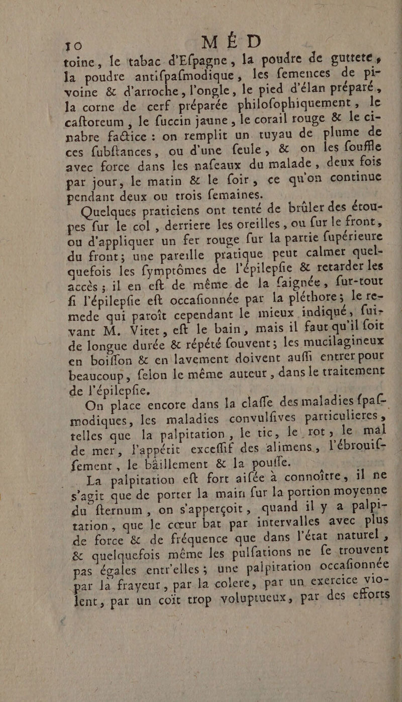 toine, le tabac d'Efpagne, la poudre de guttete, la poudre antifpafmodique, les femences de pi- voine &amp; d’arroche, l'ongle, le pied d'élan préparé, la corne de cerf préparée philofophiquement, le caftoreum , le fuccin jaune , le corail rouge &amp; le ci- nabre fa@ice : on remplit un tuyau de plume de ces {ubftances, ou d'une feule, &amp; on les fouffle avec force dans les nafeaux du malade, deux fois par jour, le matin &amp; le foir, ce qu'on continue pendant deux ou trois femaines. Quelques praticiens ont tenté de brûler des étou- pes fur le col , derriere les oreilles , ou fur le front, ou d'appliquer un fer rouge fur la partie fupérieure du front; une pareille pratique peut calmer quel- quefois les fymptômes de l'épilepfe &amp; retarder les accès ; il en eft de même de la faignée, fur-tout fi l'épilepfe eft occafionnée par la pléthore; le re- mede qui paroît cependant le mieux indiqué, fui- vant M. Viter, eft le bain, mais il faurqu'il foit de longue durée &amp; répété fouvent; les mucilagineux en boiflon &amp; en lavement doivent aufhi entrer pour beaucoup, felon le même auteur , dans le traitement de l’épilepfe, modiques, les maladies convulfives particuleres , telles que la palpitation , le tic, le rot, le, mal de mer, l'appétit exceflif des alimens, l'ébrouif- fement, le bâillement &amp; la poufle. .. La palpitation eft fort aifée à connoître, il ne s'agit que de porter la main fur la portion moyenne du fternum, on s'apperçoit, quand il y a palpi- tation, que le cœur bat par intervalles avec plus de force &amp; de fréquence que dans l'écat naturel, &amp; quelquefois même les pulfations ne fe trouvent pas égales entrelles; une paipiration occafionnée par la frayeur, par. la colere, par un exercice vio- lent, par un coït trop volupiueux, pat des efforts
