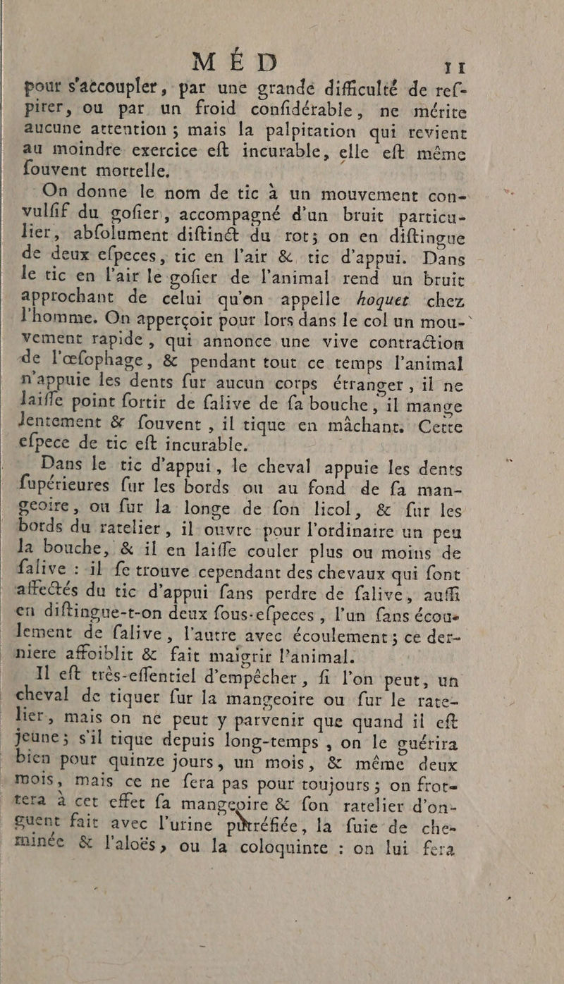 pour s'accoupler, par une grande difficulté de ref- pirer, ou par un froid confidérable, ne mrite aucune attention ; mais la palpitation qui reviene au moindre exercice eft incurable, elle eft même fouvent mortelle, On donne le nom de tic à un mouvement con- vulfif du gofier, accompagné d'un bruit particu- lier, abfolument diftinét du rot; on en diftingue de deux efpeces, tic en l'air &amp; tic d'appui. Dans le tic en l'air le gofier de l'animal rend un bruit approchant de celui qu'en appelle Aoquert chez l'homme. On apperçoit pout lors dans le col un mou- Vement rapide, qui annonce une vive contration de l'œfophage, &amp; pendant tout ce temps l'animal n'appuie les dents fur aucun corps étranger , il ne laifle point fortir de falive de fa bouche , il mange lentement &amp; fouvent , il tique en machant. Cerre efpece de tic eft incurable. Dans le tic d'appui, le cheval appuie les dents fupérieures fur les bords où au fond de fa man- gcoire, ou fur la longe de fon licol, &amp; fur les bords du atelier, il ouvre pour l'ordinaire un peu Ja bouche, &amp; il en laiffe couler plus où moins de falive : il fe trouve cependant des chevaux qui font affectés du tic d'appui fans perdre de falive, auf en diftingue-t-on deux fous-efpeces , l’un fans écoue lement de falive, l'autre avec écoulement ; ce der- niere affoiblit &amp; fait maigrir l'animal. 11 eft très-effentiel d'empêcher, fi l'on peut, un cheval de tiquer fur la mangeoire ou fur le rate- lier, mais on ne peut y parvenir que quand il eft jeune; s'il rique depuis long-temps , on le guérira bien pour quinze jours, un mois, &amp; même deux mois, mais ce ne fera pas pour toujours ; on frote tera à cet cffet fa mangepire &amp; fon ratelier d'on- guent fait avec l'urine préfiée, la fuie de che- minée &amp; l'aloës, ou la coloquinte : on lui fera