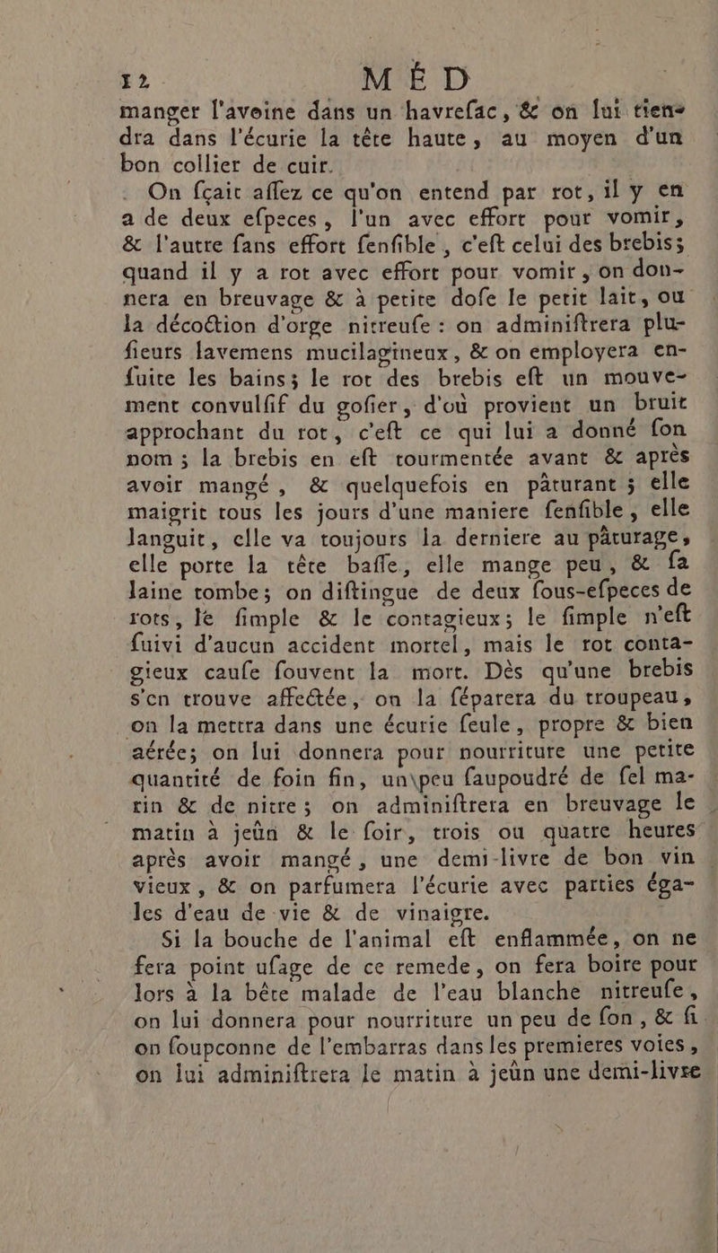 ‘LR M ÉD manger l'avoine dans un havrefac, &amp; on lui tiens dra dans l'écurie la tête haute, au moyen d'un bon collier de cuir. On fçait aflez ce qu'on entend par rot, il y en a de deux efpeces, l'un avec effort pour vomir, &amp; l'autre fans effort fenfible , c'eft celui des brebis; quand il y a rot avec effort pour vomir, on don- nera en breuvage &amp; à petite dofe le petit lait, ou la décottion d'orge nitreufe : on adminiftrera plu- fieuts favemens mucilagineux, &amp; on employera en- fuite les bains; le rot des brebis eft un mouve- ment convulfif du gofier, d'où provient un bruit approchant du rot, c'eft ce qui lui a donné fon nom 3 la brebis en eft rourmentée avant &amp; après avoir mangé, &amp; quelquefois en pâturant ; elle maigrit tous les jours d’une maniere fenfible, elle languit, celle va toujours la derniere au pâturage, elle porte la tête bafle, elle mange peu, &amp; fa laine tombe; on diftingue de deux fous-efpeces de rots, le fimple &amp; le contagieux; le fimple n'eft uivi d'aucun accident mortel, mais le rot conta- gieux caufe fouvent la mort. Dès qu'une brebis s'en trouve affectée, on la féparera du troupeau, on la mettra dans une écurie feule, propre &amp; bien aérée; on lui donnera pour nourriture une petite quantité de foin fin, un\peu faupoudré de fel ma- rin &amp; de nitre; on adminiftrera en breuvage le matin à jeün &amp; le foir, trois ou quatre heures après avoir mangé, une demi-livre de bon vin vieux, &amp; on parfumera l'écurie avec parties éga- les d'eau de vie &amp; de vinaigre. Si la bouche de l'animal eft enflammée, on ne fera point ufage de ce remede, on fera boire pour lors à la bête malade de l’eau blanche nitreufe, on lui donnera pour nourriture un peu de fon, &amp; fi. on foupconne de l’embarras dans les premieres voies, on lui adminiftrera le matin à jeun une demi-livre