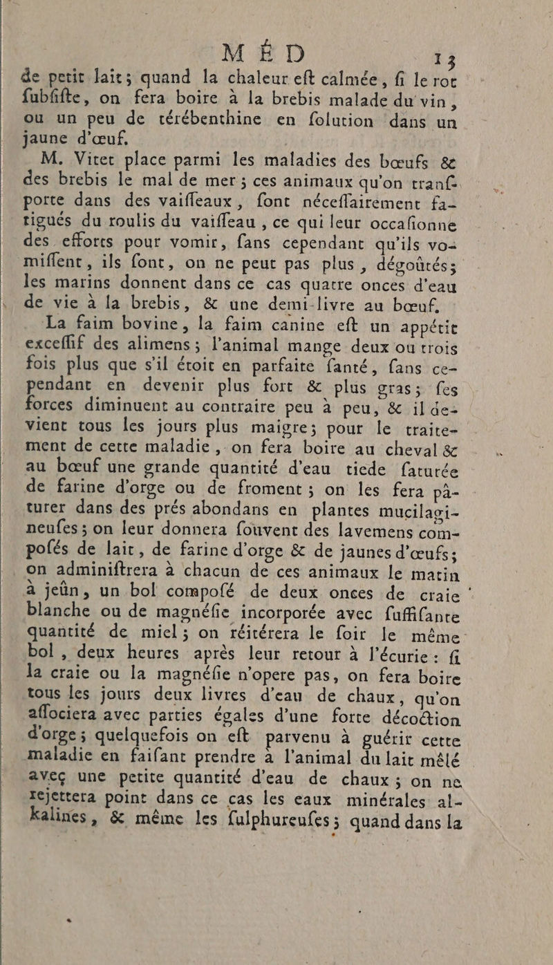 de petit laits quand la chaleur eft calmée, fi le rot fubfifte, on fera boire à la brebis malade du vin, ou un peu de térébenthine en folution dans un jaune d'œuf, M. Vite place parmi les maladies des bœufs &amp; des brebis le mal de mer ; ces animaux qu'on tranf- porte dans des vaifleaux, font néceflairement f1- tigués du roulis du vaifleau , ce qui leur occafionne des efforts pour vomir, fans cependant qu'ils vo miflent, ils font, on ne peut pas plus , dégoûréss les marins donnent dans ce cas quatre onces d'eau de vie à la brebis, &amp; une demi-livre au bœuf, La faim bovine, la faim canine eft un appétit exceflif des alimens; l'animal mange deux ou trois fois plus que s’il étoit en parfaite fanté, fans ce- pendant en devenir plus fort &amp; plus gras; fes forces diminuent au contraire peu à peu, &amp; il de: vient tous les jours plus maigre; pour le traite- ment de cette maladie , on fera boire au cheval &amp; au bœuf une grande quantité d’eau tiede faturée de farine d'orge ou de froment ; on les fera pa- turer dans des prés abondans en plantes mucilagi- neufes ; on leur donnera fouvent des lavemens com- polés de lait, de farine d'orge &amp; de jaunes d'œufs; on adminiftrera à chacun de ces animaux le matin à jeûn, un bol compofé de deux onces de craie ‘ blanche ou de magnéfie incorporée avec fuffifante quantité de miel; on réitérera le foir le même: bol , deux heures après leur retour à l'écurie: f la craie ou la magnéfie n’opere pas, on fera boire tous les jours deux livres d'eau de chaux, qu'on aflociera avec parties égales d’une forte décotion d'orge; quelquefois on eft parvenu à guérit cette maladie en faifant prendre à l'animal du lait mêlé aveç une petite quantité d'eau de chaux ; on ne rejettera point dans ce cas les eaux minérales al- kalines, &amp; même les fulphureufes ; quand dans La