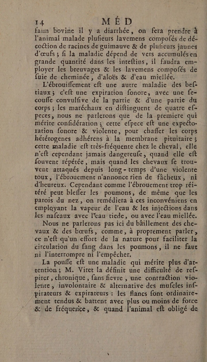 faim bovine il y a diarrhée, on fera prendre à l'animal malade plufeurs lavemens compolés de dé- coction de racines de guimauve &amp; de plufeurs jaunes d'œufs ; fi la maladie dépend de vers accumulésen grande quantité dans les inteftins, il faudra em- ployer les breuvages &amp; les lavemens compofés de fuie de cheminée, d’aloës &amp; d'eau miellée. L'ébrouifflement eft une autre maladie des bef- tiaux; ceft une expiration fonore, avec une fe- couffe convulfive de la partie &amp; d’une partie du corps ; les maréchaux en diftinguent de quatre ef- peces, nous ne parlerons que de la premiere qui mérite confidération ; cette efpece eft une expecto- ration fonore &amp; violente, pour chaffer les corps hétérogenes adhérens à la membrane pituitaire ; cette maladie eft très-fréquente chez le cheval, elle n'eft cependant jamais dangereufe, quand elle eft fouvent répétée, mais quand les chevaux fe trou- vent attaqués depuis long-temps d’une violente toux, l’ébrouement n’annonce rien de fâcheux, ni _d'heureux. Cependant comme l'ébrouement trop réi- téré peut blefler les poumons, de même que les parois du nez, on remédiera à ces inconvéniens en employant la vapeur de l’eau &amp; les injetions dans les nafeaux avec l’eau tiede, ou avec l’eau miellée. Nous ne parlerons pas ici du bâillement des che- vaux &amp; des bœufs, comme, à proprément parler, ‘ce n’eft qu'un effort de la nature pour faciliter la circulation du fang dans les poumons, il ne fau ni l’interrompre n1 l'empêcher. La poufle eft une maladie qui mérite plus d’at- tention; M. Vitet la définit une difficulté de ref- pirer , chronique , fans fievre , une contraction vio- lente, involontaire &amp; alternative des mufcles inf- pirateurs &amp; expirateurs : les flancs font ordinaire- ment tendus &amp; battent avec plus ou moins de force &amp; de fréquence, &amp; quand l'animal eft obligé de