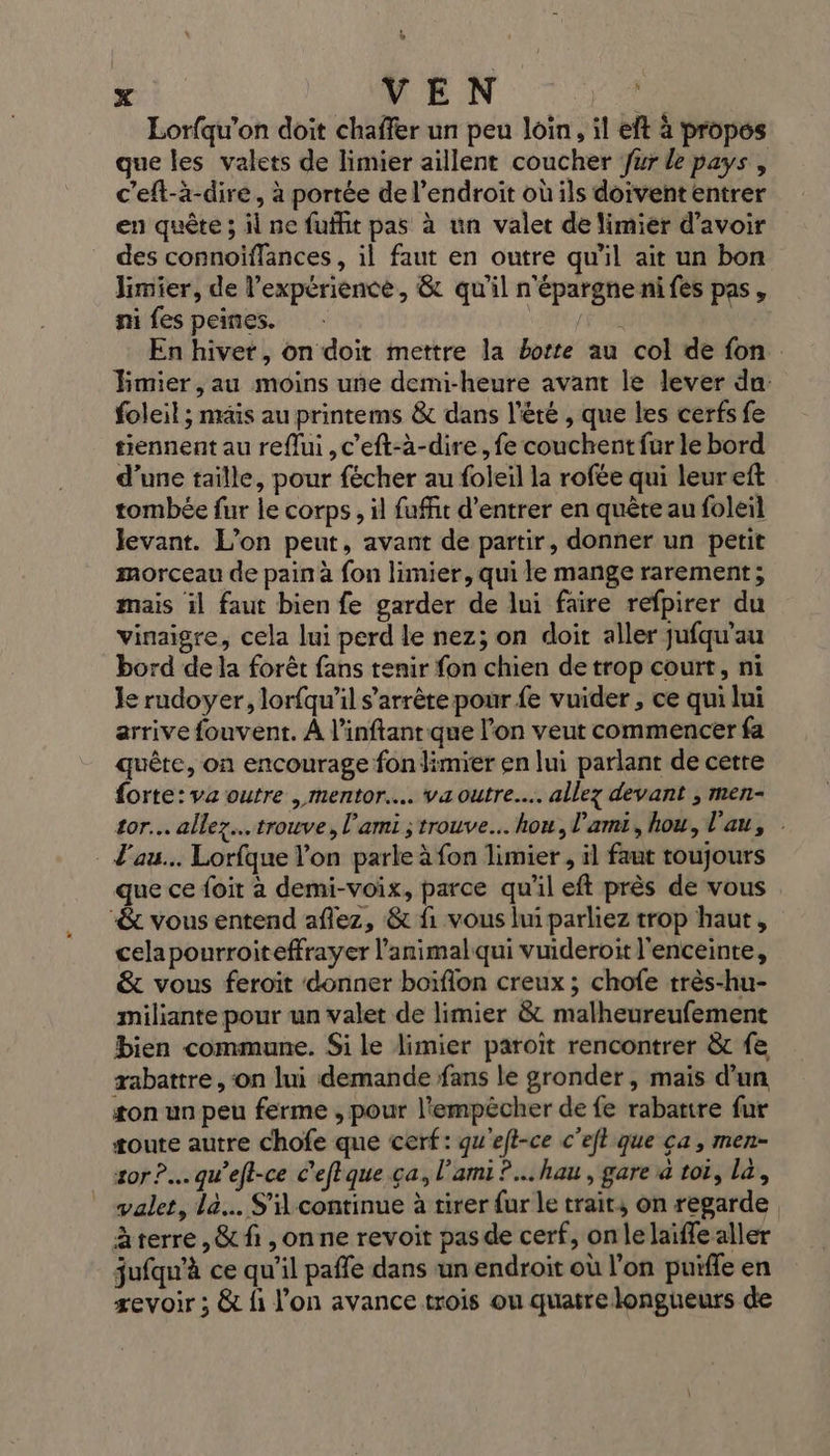 Lorfqu’on doit chaffer un peu Join, il eft à propes que les valets de limier aillent coucher Jur le pays c’eft-à-dire, à portée de l'endroit où ils doivent entrer en quête ; il ne fuffit pas à un valet de limier d’avoir des connoiflances , il faut en outre qu'il ait un bon limier, de l'expérience, &amp; qu'il n'épargne nifes pas, mi fes peines. FA En hivet, on doit mettre la borte au col de fon Émier , au moins une demi-heure avant le lever du foleil ; mais au printems &amp; dans l'été , que les cerfs fe tiennent au reflui , c’eft-à-dire , fe couchent fur le bord d’une taille, pour fécher au foleil la rofée qui leureft tombée fur le corps, il fuffit d'entrer en quête au foleil levant. L’on peut, avant de partir, donner un petit morceau de pain à fon limier, qui le mange rarement; mais il faut bien fe garder de lui faire refpirer du vinaigre, cela lui perd le nez; on doit aller jufqu'au bord de la forêt fans tenir fon chien de trop court, ni Je rudoyer, lorfqu’il s’arrêtepour fe vuider , ce qui lui arrive fouvent. À l’inftant que l’on veut commencer fa quête, on encourage fon limier en lui parlant de cetre forte: va outre , mentor. va outre... allez devant ; men- tor.. allez... trouve, l'ami ; trouve... hou, l'ami, hou, l'au, l'au... Lorfque l'on parle à fon limier , il faut toujours que ce foit à demi-voix, parce qu'il eft près de vous &amp; vous entend aflez, &amp; fi vous lui parliez trop haut, cela pourroiteffrayer l'animal qui vuideroit l'enceinte, &amp; vous feroit donner boïflon creux ; chofe très-hu- miliante pour un valet de limier &amp; malheureufement bien commune. Si le limier paroït rencontrer &amp; fe abattre ,‘on lui demande fans le gronder, mais d’un ton un peu ferme , pour l'empêcher de fe rabatire fur toute autre chofe que cerf: qu'eft-ce c'et que ca, men- sor?.… qu'eft-ce c’eftque ça, l'ami? hau , gare à toi, la, valet, la... S'il continue à tirer {ur le trait, on regarde àterre,&amp; fi ,onne revoit pasde cerf, onlelaiffe aller jufqu'à ce qu'il paffe dans un endroit où l'on puiffe en zevoir ; &amp; fi l’on avance trois ou quatre longueurs de