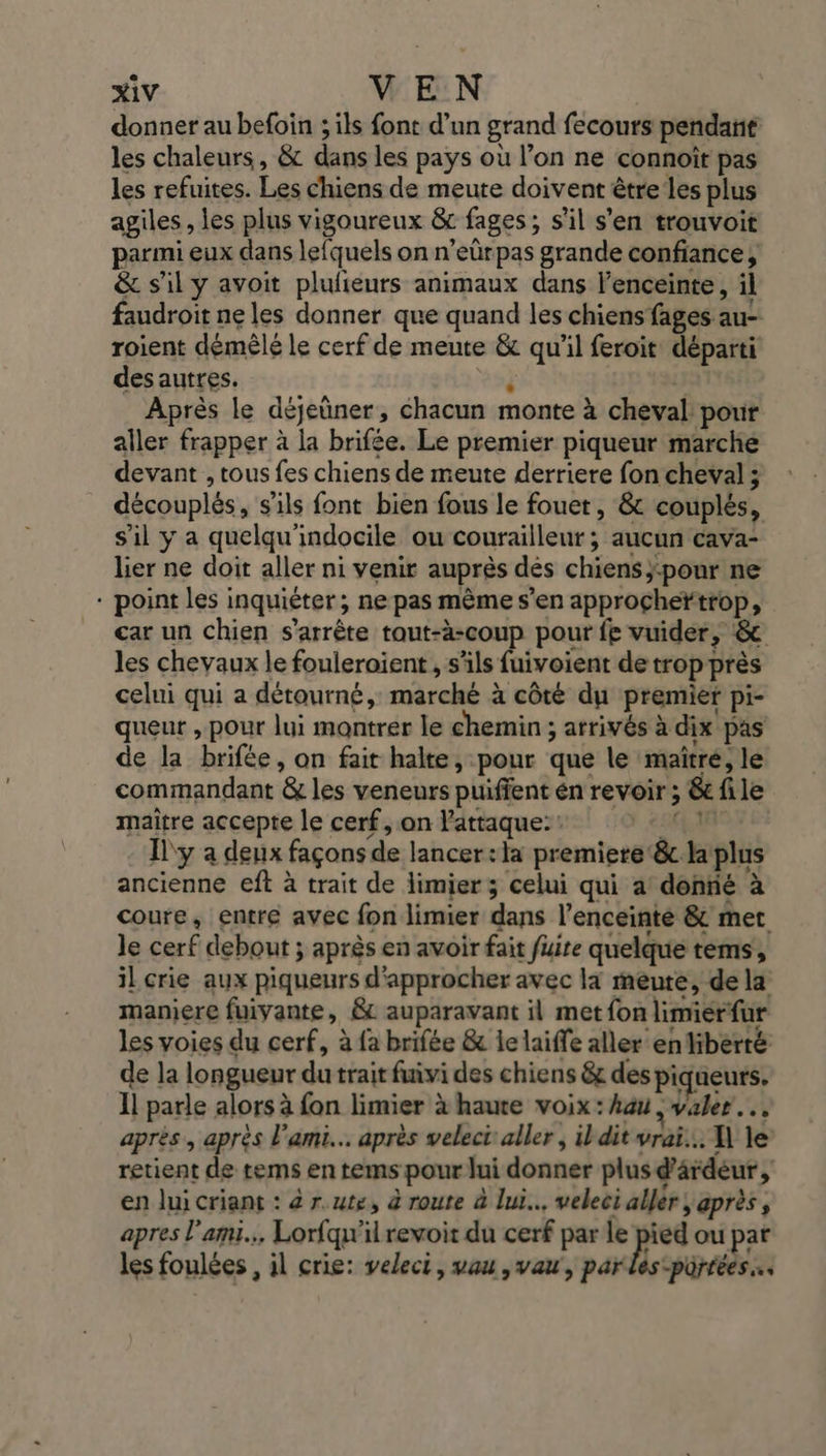 donner au befoin ; ils font d’un grand fecours pendant les chaleurs, &amp; dans les pays où l’on ne connoît pas les refuites. Les chiens de meute doivent être les plus agiles , les plus vigoureux &amp; fages; s’il s’en trouvoit parmi eux dans lefquels on n’eûrpas grande confiance, &amp; s'il y avoit plufñieurs animaux dans l’enceinte, il faudroit ne les donner que quand les chiens fages au- roient démêlé le cerf de meute &amp; qu'il feroit départi des autres. à Après le déjeüner, chacun monte à cheval pour aller frapper à la brifée. Le premier piqueur marche devant , tous fes chiens de meute derriere fon cheval ; découplés, s'ils font bien fous le fouet, &amp; couplés, s'il y a quelqu'indocile ou courailleur ; aucun cava- lier ne doit aller ni venir auprès dés chiens;:pour ne * point les inquiéter; ne pas mème s’en approçheïtrop, car un chien s'arrête tout-à-coup pour fe vuider, &amp; les chevaux le fouleroient , s'ils fuivoient de trop près celui qui a détourné, marché à côté du premier pi- queur , pour lui montrer le chemin ; arrivés à dix pas de la brifée, on fait halte, pour que le maïîtré, le commandant &amp; les veneurs puiffent en revoir ; &amp; file maître accepte le cerf, on attaque: : 291 Ïl'y a deux façons de lancer:la premiere &amp;c la plus ancienne eft à trait de limier; celui qui a donrié à coure, entre avec fon limier dans l’enceinté &amp; met le cerf debout ; après en avoir fait fuite quelque téms, il crie aux piqueurs d'approcher avec là meute, de la maniere fuivante, &amp;c auparavant il met fon limierfur les voies du cerf, à fa brifée &amp; le laiffe aller en liberté de la longueur du trait fuivi des chiens &amp;c des piqueurs. Il parle alors à fon limier à haute voix : hau , valer…, après, après l'ami. après velect'aller , ildit vrai... À le retient de tems en tems pour lui donner plus d'ârdéur , en lui criant : 4 r.ute, à route à lui. weleci aller; après, apres l'ami... Lorfqu'il revoir du cerf par le | ps ou pat les foulées , il crie: veleci, wau ,vau', parles-pürrées….