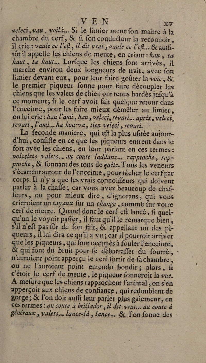 VEN 1 Gr veleci ,vau, voila... Si le limier mene fon maître à la chambre du cerf, &amp; fi fon conducteur la reconnoir, il crie : vaule ce left, 1] dit vrai , vaule ce l’eft... &amp; auff- tÔt il appelle les chiens de meute, en criant: hou, £a haut, ta haut Lorfque les chiens font arrivés, il marche environ deux longueurs de trait, avec fon limier devant eux, pour leur faire goûter la voie, &amp; le premier piqueur fonne pour faire découpler les chiens que les valets de chien ont tenus hardés jufqu'à ce moment; fi le cerf avoit fait quelque retour dans l'enceinte, pour les faire mieux démêler au limier, on lui crie : Lau l'ami, hau, veleci, revari…. après ; veleci, revari , l'ami... ha hourva, tien veleci, revari. La feconde maniere, qui eft la plus ufitée aujour- d'hui, confifte en ce que les piqueurs entrent dans le fort avec les chiens, en leur parlant en ces termes: volcelets valets… au coute laddans…. rapproche, rap- proche , &amp; fonnant des tons de quête. Tous les veneurs s'écartent autour de l’ençeinte, pourtâcher le cerf par corps. Il n’y a que les vrais connoïfleurs qui doivent parler à la chaffe; car vous avez beaucoup de chaf- feurs, où pour mieux dire, d'ignorans, qui vous crieroient un £aygux fur un change , comme fur votre cerf de meute. Quand donc le cerf eff lancé, fi quel- u'un le voyoit pafler, il faut qu'il le remarque bien, s'il n'eft pas für de fon fair, &amp; appellant un des pi- queurs, il lui dira ce qu'il a vu; car il pourroit arriver que les piqueurs , qui font occupés à fouler l'enceinte, qui font du bruit pour fe débarraffer du fourré, - n'auroient point apperçu le cerf fortir de fa chambre, ou ne l'auroient point entendu bondir; alors, f c'étoit le cerf de meute, le piqueur fonneroit la vue. À mefure que les chiens rapprochent l’animal ,on s’en apperçoit aux chiens de confiance , qui redoublent de gorge; &amp; l’on doit auffñ leur parler plus gaiement, en céstermes : au coute à brillador, il dt vrai... au coute 2 généraux , valets., lance-là , lance... &amp; Yon fonne des