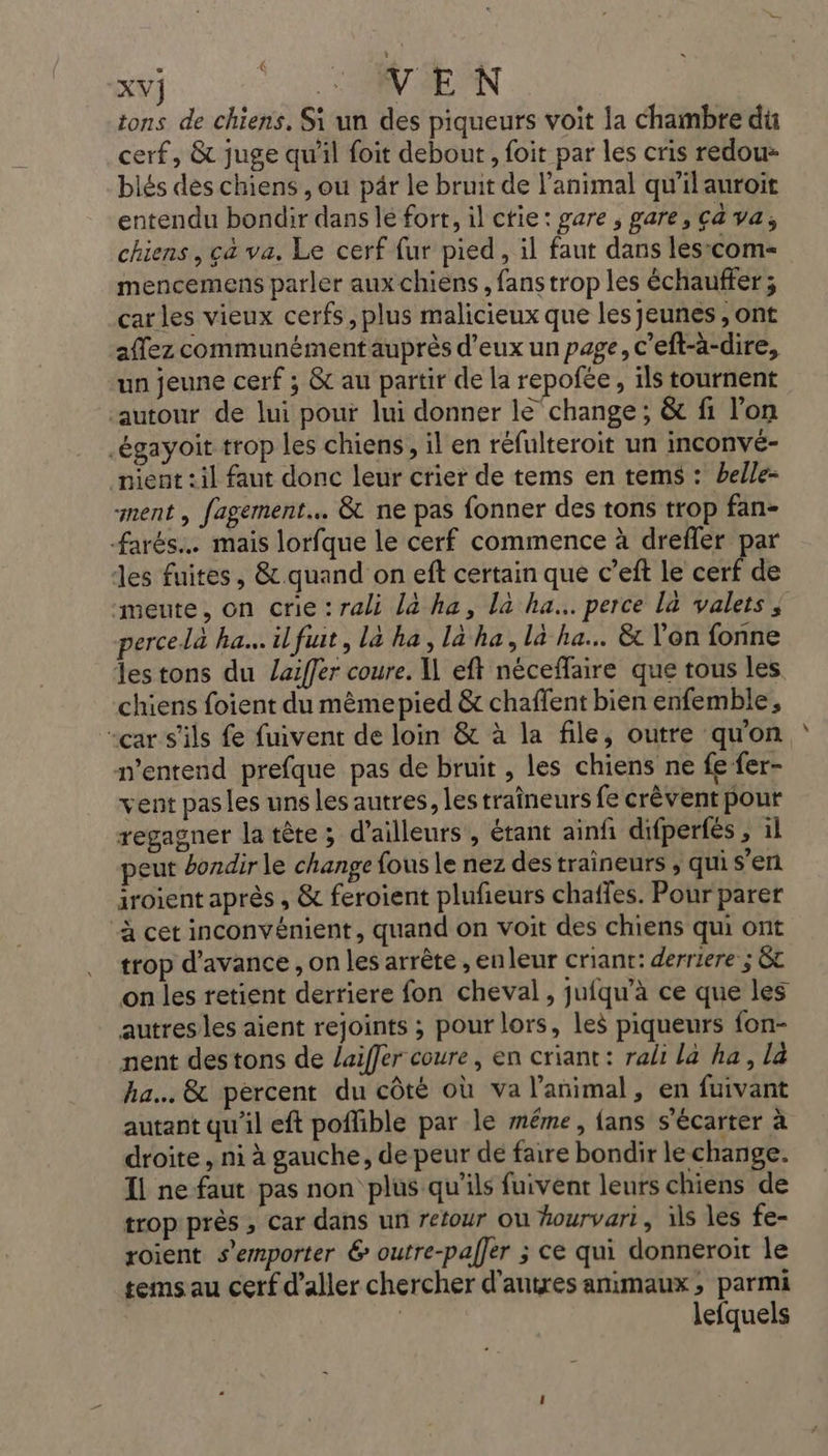 ; ’ UNE Tan de XV} . MN SE ON tons de chiens. Si un des piqueurs voit la chambre du cerf, &amp; juge qu'il foit debout, foit par les cris redou- blés des chiens , ou pâr le bruit de l'animal qu'il auroit entendu bondir dans lé fort, il ctie: gare , gare, ça va, chiens, çà va. Le cerf {ur pied, il faut dans lescom- mencemens parler aux chiens, fans trop les échauffer; carles vieux cerfs, plus malicieux que les jeunes , ont affez communément auprès d'eux un page, c’eft-à-dire, un jeune cerf ; &amp; au partir de la repofée, ils tournent autour de lui pour lui donner le change; &amp; fi l'on .égayoit trop les chiens, il en réfulteroit un inconvé- nient :il faut donc leur crier de tems en tems : belle- ment , fagement… &amp; ne pas fonner des tons trop fan- farés.… mais lorfque le cerf commence à drefler par les fuites, &amp;.quand on ef certain que c’eft le cerf de “meute, on crie:rali là ha, là ha... perce la valets ; percelà ha. ilfuit, là ha, la ha, la ha. &amp;t l'on fonne lestons du laiffer coure. I eft néceffaire que tous les chiens foient du mèmepied &amp; chaffent bien enfemble, “car s'ils fe fuivent de loin &amp; à la file, outre quon n'entend prefque pas de bruit , les chiens ne fe fer- vent pasles uns les autres, les traîneurs fe crèvent pour regagner la tête; d’ailleurs, étant ainf difpertés , il peut bondir le change fous le nez destraineurs , qui s’eri iroient après , &amp; feroient plufieurs chaffes. Pour parer ‘à cet inconvénient, quand on voit des chiens qui ont trop d'avance , on les arrête , enleur criant: derriere ; &amp;t on les retient derriere fon cheval, jufqu’à ce que les autres les aient rejoints ; pour lors, les piqueurs fon- nent des tons de laiffer coure, en criant: rali la ha, la ha. &amp; percent du côté où va l'animal, en fuivant autant qu'il eft poflible par le méme, {ans s'écarter à droite, ni à gauche, de peur de faire bondir le change. Il ne faut pas non plus qu'ils fuivent leurs chiens de trop près , car dans un retour ou hourvari, ils les fe- roient s’emporter 6 outre-paffer ; ce qui donneroit le tems au cerf d'aller chercher d'antres animaux, parmi | lefquels