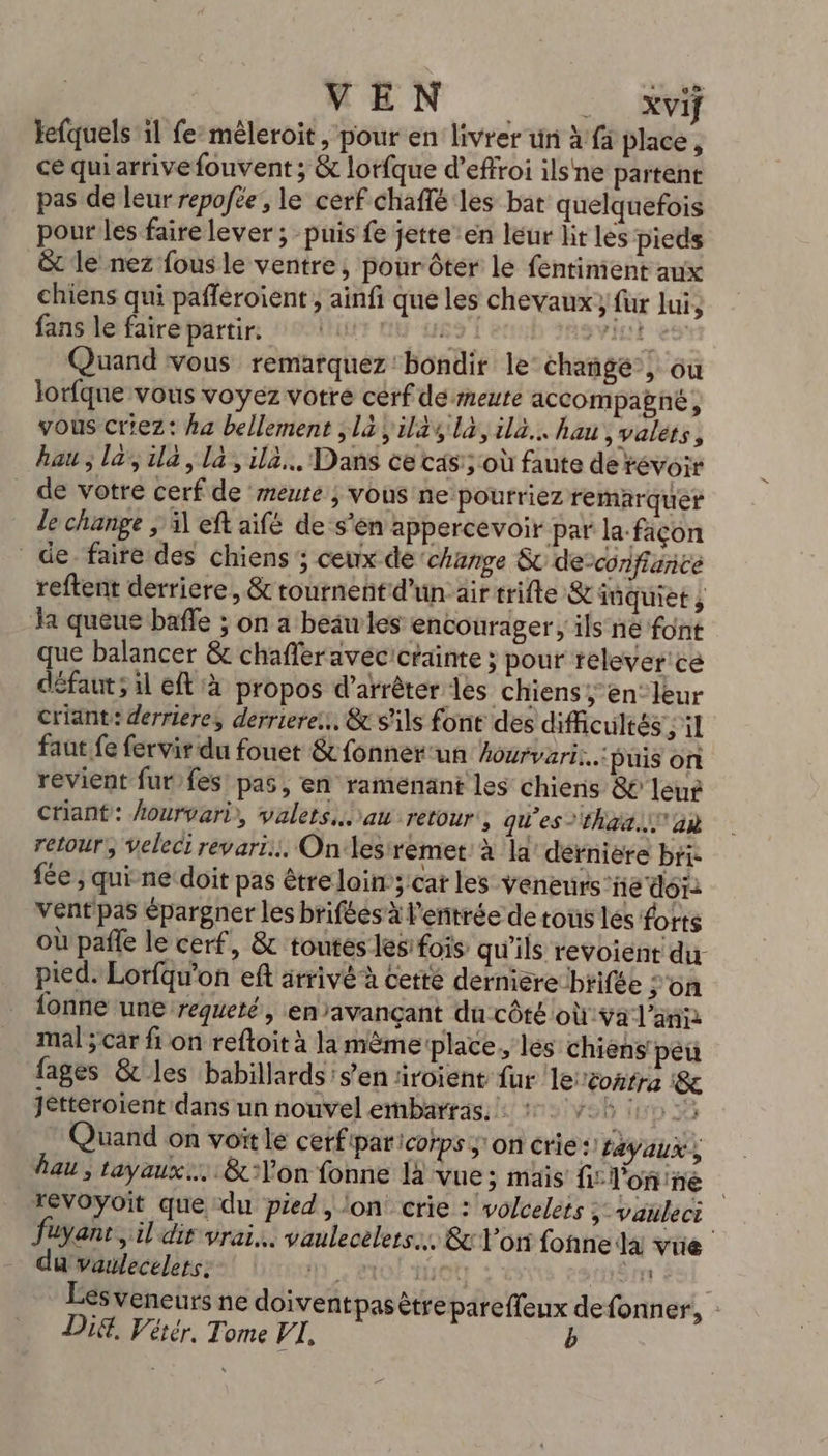 MEN 50 kefquels il fe:mèleroit, pour en livrer un à fä place , ce qui arrive fouvent ; &amp; lorfque d’effroi ilsne partent pas de leur repofée, le cerf chaffé les bat quelquefois pour les faire lever ; puis fe jette’en leur lit les pieds &amp; le nez fous le ventre, pour ôter le fentiment aux chiens qui pafféroient , ainfi que les chevaux} fur lui, fans le faire partir: 1 83 VIOL 8 Quand vous remarquez'bondir le changé’, où lorfque vous voyez votre cerf demeute accompabné, vous criez: ha bellement ;là;il241là,ila.. hau, valets, hau ; la’, ila, la, il. Dans ce cas; où faute de révoir _ de votre cerf de meute ; vous ne pourriez remarquer le change ; il eft aifé de ‘s’en appercevoir par la: façon de faire des chiens ; ceux dé ‘change &amp; de-confiance reftent derriere, &amp; tournent d’un air trifte &amp; tüquiet ; Ja queue baffle ; on a beawles encourager, ils né font uc balancer &amp; chafleravécictainte ; pour reélever'ce défaut sil eft à propos d'arrêter les chiens; en: leur criant: derriere, derriere... &amp; s'ils font des difficultés ; il faut fe fervir du fouet &amp; fonner un hourvari..: buis on revient fur,fes! pas, en raménant les chiens 8 leur criant: hourvari, valets..au retour, qu’es that. an retour, Veleci révari. Onlesremet à la’ dernière bri- fée ; quine doit pas être loin 3'cat les Veneurs’ñé do: Vent pas épargner les brifées à l'entrée de tous lés forts où pale le cerf, &amp; toutes les fois qu'ils revoient du- pied. Lorfqu'on ef arrivé à cetté derniere:brifée ;'on {onñe une requeté, enavançant du côté où:ÿa l'an mal ;car fi on reftoit à la mêmerplace, les chiens peu fages &amp; les babillards's’en iroient fur le contra &amp; jetteroient dans un nouvel embarrasiis| ns Vo fD 35 Quand on voit le cerfipar corps son crie: r2yaux, hau , tayaux.…. &amp;Yon fonne là vue; mais fi: l'on ne revoyoit que du pied, lon crie : volcelets ; vauleci foyant,il dir vrai. vaulecelers.. &amp;x Von fonne la vue du vaulecelets. Ne EXO 1100 THECTE Lesveneurs ne doiventpasètrepareffeux defonner, : Did, Vérér, Tome VI, b