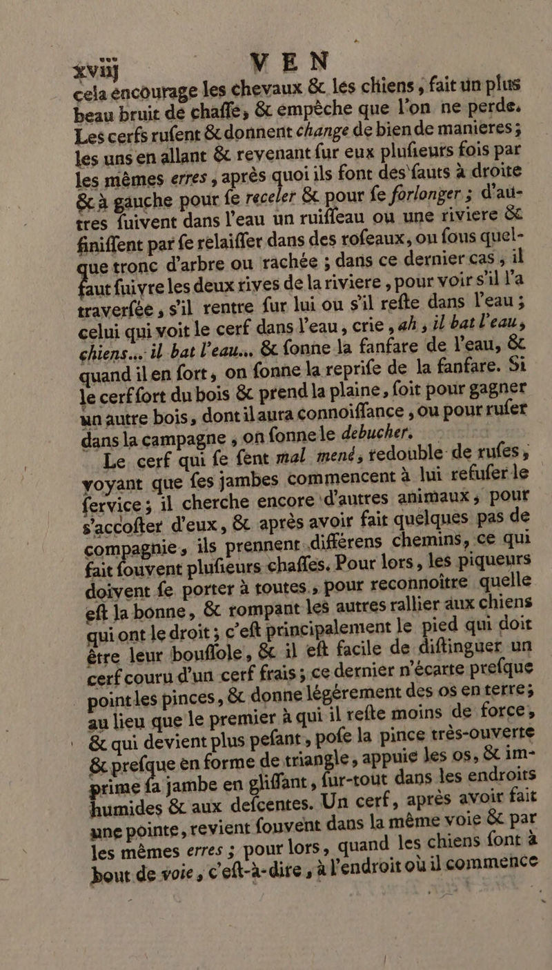 cela encourage les chevaux &amp; lés cliiens fait un plus beau bruit de chaffe, &amp; émpèche que l’on ne perde. Les cerfs rufent &amp; donnent change de bien de manières; les uns en allant &amp; revenant fur eux plufeuts fois par les mêmes erres , après quoi ils font des'fauts à droite &amp; à gauche pour fe receler &amp; pour fe forlonger ; d'aü- tres fuivent dans l'eau un ruiffeau ou une riviere &amp;c finiffent par fe relaiffer dans des rofeaux, ou fous quel- que tronc d'arbre ou rachée ; dans ce dernier cas , il hu fuivre les deux rives de lariviere , pour voir s'il l’a traverfée , s'il rentre fur lui ou s'il refte dans l’eau; celui qui voit le cerf dans Veau, crie , 4h, il bat l'eau, chiens. il bat l'eau. &amp; fonne la fanfare de l'eau, &amp;t quand ilen fort, on {onne la reprife de la fanfare. Si Je cerffort du bois &amp;c prend la plaine, foit pour gagner wa autre bois, dont ilaura Connoiffance , ou pour rufer dans la campagne , on fonnele debucher, | Le cerf qui fe fent mal mené; tedouble de rufes, voyant que fes jambes commencent à lui refuferle fervice ; il cherche encore d’autres animaux ; pour s’accofter d'eux, &amp; après avoir fait quelques pas de compagnie, ils prennent.différens chemins, ce qui fait fouvent plufeurs chaffes. Pour lors, les piqueurs doivent fe porter à toutes.; pour reconnoitre quelle eft Ja bonne, &amp; rompant les autres rallier aux chiens qui ont le droit ; c’eft principalement le pied qui doit être leur bouflole, &amp;c il eft facile de diftinguer un cerf couru d’un cerf frais; ce dernier n'écarte prefque point les pinces, &amp; donne légérement des os enterre; au lieu que le premier à qui il refte moins de force, &amp; qui devient plus pefant, pofe la pince très-ouverte &amp; prefque en forme de triangle, appuie les os, &amp;t im- prime fa jambe en gliffant, fur-tout dans les endroits humides &amp; aux defcentes. Un cerf, après avoir fait une pointe, revient fouvent dans la même voie &amp; par les mêmes erres ; pour lors, quand les chiens font à bout de voie, c'eft-à-dire, à l'endroit oùilcommence