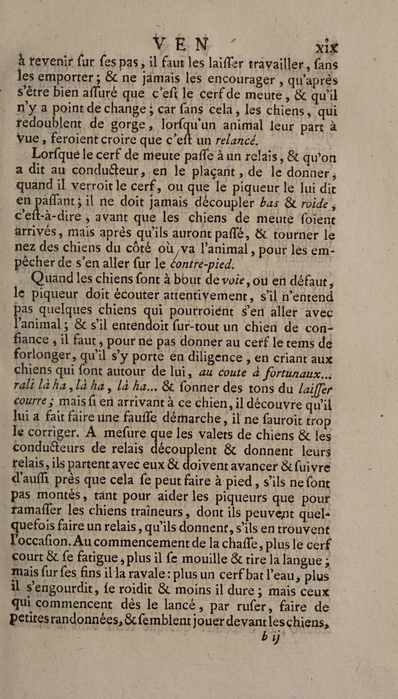 PE VEN ” __ xif à tevenir fur fes pas, il faut les laiffer travailler, fans les emporter; &amp; ne jämais les encourager , qu'après s'être bien afluré que c’eft le cerf de meute, &amp; qu'il n'y a point de change; car fans cela, les chiens, qui redoublent de gorge, lorfqu'un animal leur part à Vue , feroient croire que c’eft un relancé. Lorfqué le cerf de meute paffe à un relais, &amp; qu’on a dit au conducteur, en le plaçant , de le donner, quand il verroit le cerf, ou que le piqueur le lui dir en paflant ; il ne doit jamais découpler bas &amp; roide , c'eft-à-dire , avant que les chiens de meute foient arrivés, mais après qu'ils auront pañlé, &amp; tourner le nez des chiens du côté où va l'animal, pour les em- pêcher de s’en aller fur le éontre-pied. Quand les chiens font à bout de voie, ou en défaut ; le piqueur doit écouter attentivement, s’il n'entend ps quelques chiens qui poutroïent s’en aller avec animal ; &amp; s'il enténdoit fur-tout un chien de con- fiance , il faut , pour ne pas donner au cetf le tems de forlonger, qu'il s’y porte én diligence , en criant aux chiens qui font autour de lui, au coute à fortunaux... rali la ha, la ha, La ha... &amp; fonner des tons du lailer courre ; mais fi en arrivant à ce chien, il découvre qu'il Jui a fait faire une faufle démarche, il ne fauroit trop le corriger. À mefure que les valets de chiens &amp; les conduéteurs de relais découplent &amp; donnent leurs _ telais, ils partent avec eux &amp; doivent avancer &amp;fuivre d'auffi près que cela fe peut faire à pied, s'ils ne font pas montés, tant pour aider les piqueuts que pour tamaffer les chiens traineurs, dont ils peuvent quel quefois faire un relais, qu’ils donnent, s'ils en trouvent l'occafion. Au commencement de la chaffe, plus le cerf court &amp; fe fatigue ; plus il fe mouille &amp; tire la langue ; mais {ur {es fins il la ravale : plus un cerf bat l’eau, plus il s’engourdit, fe roidit &amp; moins il dure ; mais ceux qui commencent dès le lancé , par rufer, faire de pctitesrandonnées, &amp;femblent jouer devantleschiens, | HMS TEMROT SUR RL à