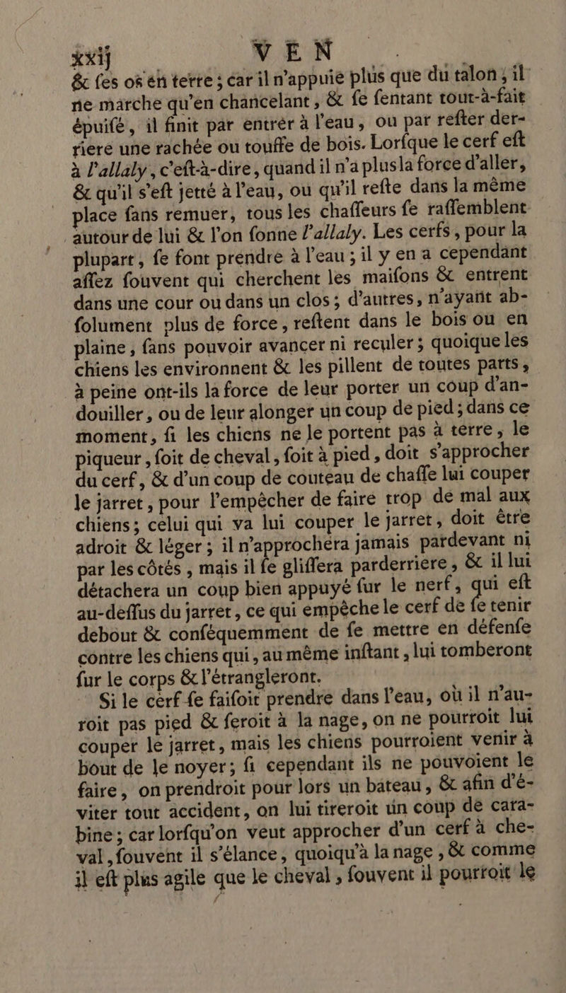 xxij VEN : &amp; les of eh terre : ar il n'appuie plus que du talon, il: ne marche qu’en chancelant , &amp; fe fentant tour-à-fait épuifé, il finit par entrér à l'eau, ou par refter der- riere une rachée ou touffe de bois. Lorfque le cerf eft à l’allaly , c'eftà-dire, quand il n'a plusla force d'aller, &amp; qu'il s’eft jeté à l’eau, où qw'il refte dans la même place fans remuer, tous les chaffeurs fe raflemblent autour de lui &amp; l’on fonne l’allaly. Les cerfs, pour la plupart , fe font prendre à l’eau ; il y en a cependant affez fouvent qui cherchent les maifons &amp; entrent dans une cour ou dans un clos; d’autres, n'ayant ab- folument plus de force, reftent dans le bois ou en plaine, fans pouvoir avancer ni reculer ; quoique les chiens les environnent &amp; les pillent de toutes parts, à peine ont-ils la force de leur porter un coup d’an- douiller , ou de leur alonger un coup de pied ; dans ce moment, fi les chiens ne le portent pas à terre, le piqueur , foit de cheval , foit à pied, doit s'approcher du cerf, &amp; d’un coup de couteau de chaffe lui couper le jarret , pour l'empêcher de faire trop de mal aux chiens; celui qui va lui couper le jarret, doit être adroit &amp; léger ; il n’approchéra jamais pardevant ni par les côtés , mais il fe gliflera parderriére ; &amp; illui détachera un coup bien appuyé fur le nerf, ra eft au-deffus du jarret, ce qui empêche le cerf de fe tenir debout &amp; conféquemment de fe mettre en défenfe contre lés chiens qui, au même inftant , lui tomberont fur le corps &amp; létrangleronr, Si le cerf-fe faifoit prendre dans l'eau, où il n’au- roit pas pied &amp; feroit à la nage, on ne pourroit lui couper le jarret, mais les chiens pourroient venir à bout de le noyer; fi cependant ils ne pouvoient le faire, on prendroit pour lors un bateau, &amp; afin d’é- viter tout accident, on lui tireroit un coup de cara- bine ; car lorfqu’on veut approcher d’un cerf à che- val, fouvent il s’élance, quoiqu'à la nage , &amp; comme il eft plus agile que le cheval ; fouvent il pourroit le
