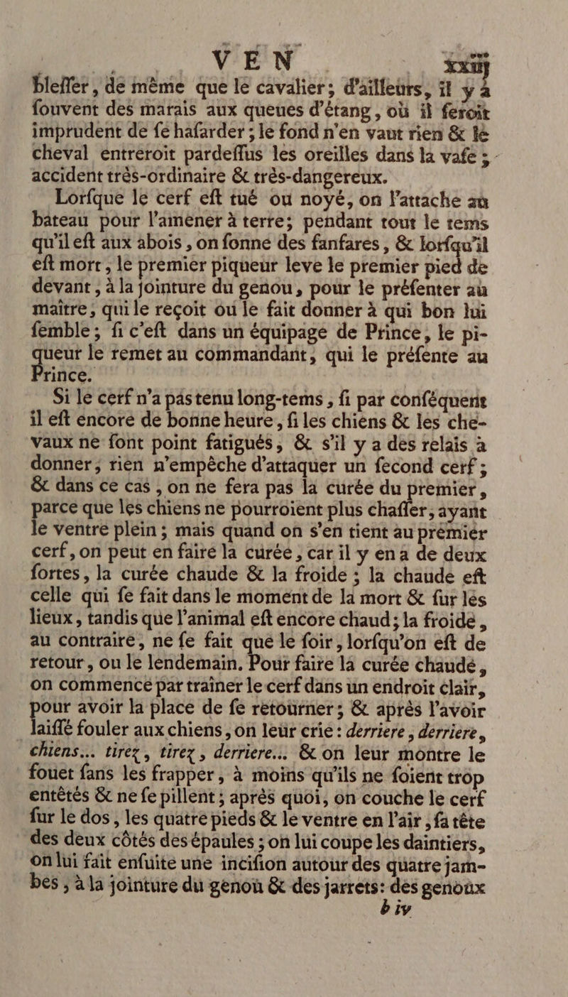 VEN xx if bleffer, de même que le cavalier; d'ailleurs, it y à fouvent des marais aux queues d’étang, où il feroit imprudent de fe hafarder ; le fond n'en vaut rien &amp; le cheval entréroit pardeflus les oreilles dans là vafe ; - accident très-ordinaire &amp; très-dangereux. Lorfque le cerf eft tué ou noyé, on l’attache aù bateau pour l’amener à terre; pendant tout le rems qu'il eft aux abois , on fonne des fanfares , &amp; lorfqu’il eft mort , le premier piqueur leve le premier pied de devant , à la jointure du genou, pour le préfenter au maître ; qui le reçoit ou le fait donner à qui bon lui femble; fi c'eft dans un équipage de Prince, le pi- eur le remet au commandant, qui le préfente au Pie Si le cerf n’a pastenu long-tems , fi par conféquent il eft encore de bonne heure, fi les chiens &amp; les che- vaux ne font point fatigués, &amp; s'il y a des relais à donner; rien n'empêche d'attaquer un fecond cerf ; &amp;t dans ce cas , on ne fera pas la curée du premier, arce que les chiens ne pourroïent plus chafler, ayant le ventre plein ; mais quand on s’en tient au prémiér cerf, on peut en faire la curéé , car il y en a de deux fortes, la curée chaude &amp; la froide : la chaude eft celle qui fe fait dans le moment de la mort &amp; fur lés lieux, tandis que l'animal eft encore chaud; la froide, au contraire, ne fe fait que le foir, lorfqu’on eft de retour, ou le lendemain, Pour faire la curée chaude, on commence par traîner le cerf dans un endroit clair, our avoir la place de fe retourner; &amp; aprés lavoir _Jaiffé fouler aux chiens , on leür crie: derriere, derriere, chiens. tirez, tirex , derriere... &amp; on leur montre le fouet fans les frapper, à moins qu'ils ne foient trop entètés &amp;c ne fe pillent ; après quoi, on couche le cerf fur le dos , les quatre pieds &amp; le ventre en l'air , fa tête des deux côtés des épaules ; on lui coupe les daintiers, On lui fait enfuite une incifion autour des quatre jam- bes ; à la jointure du genou &amp; des jarrets : dès genoux iv