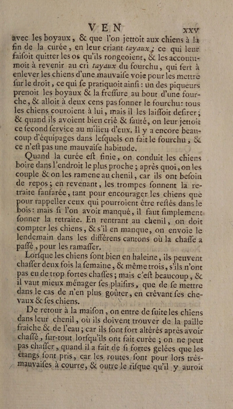 avec les boyaux, &amp;c que l’on jettoit aux chiens à là fin de la curée, en leur criant tayaux ; ce qui leur faifoit quitter les os qu’ils rongeoient, &amp; les accontu- moiït à revenir au cri £ayaux du fourchu, qui fert à enlever les chiens d'une mauvaife voie pour les mettre fur le droit , ce qui fe prariquoit ainfi : un des piqueurs prenoit les boyaux &amp; la freffure au bout d’une four- che, &amp; alloit à deux cens pas fonner le fourchu: tous les chiens couroient à lui, mais il les Jaifloit defirer ; &amp; quand ils avoient bien crié &amp; fauté, on leur jettoit ce fecond fervice au milieu d'eux. 11 y a encore beau- coup d'équipages dans lefquels on fait le fourchu , &amp; ce n’eft pas une mauvaife habitude. | Quand ja curée eft finie, on conduit les chiens boire dans l'endroit le plus proche ; après quoi ,onles couple &amp; on les ramene au chenil, car ils ont befoin de repos; en revenant, les trompes fonnent la re- traite fanfarée, tant pour encourager les chiens que pour rappeler ceux qui pourroient être reflés dans le bois: mais fi l'on avoit manqué, il faut fimplement fonner la retraite. En rentrant au chenil, on doit compter les chiens , &amp; s’il en manque, on envoie le lendemain dans les différens cantons où la chafle a pañlé , pour les ramañler, | T4 Lorfque les chiens font bien en haleine, ils peuvent chafler deux fois la femaine , &amp; mêmetrois ,Sils n'ont pas eu de trop fortes chafles ; mais c’eft beaucoup, &amp; il vaut mieux ménager fes plaifirs, que de fe mettre dans le cas de n’en plus goûter, en crévant fes che- vaux &amp; fes chiens. dc De retour à la maifon , on entre de fuiteles chiens dans leur chenil , où ils doivent trouver de la paille fraiche &amp; de l’eau ; car ils font fort altérés après avoir chaffé, fur-tout lorfqu'ils ont fait curée ; on ne peut pas chafler , quand il a fait de fi fortes gelées que les étangs font pris, car les routes font pour lors très- / Mauvaifes à courre, &amp; outre le rifque qu'il y auroit