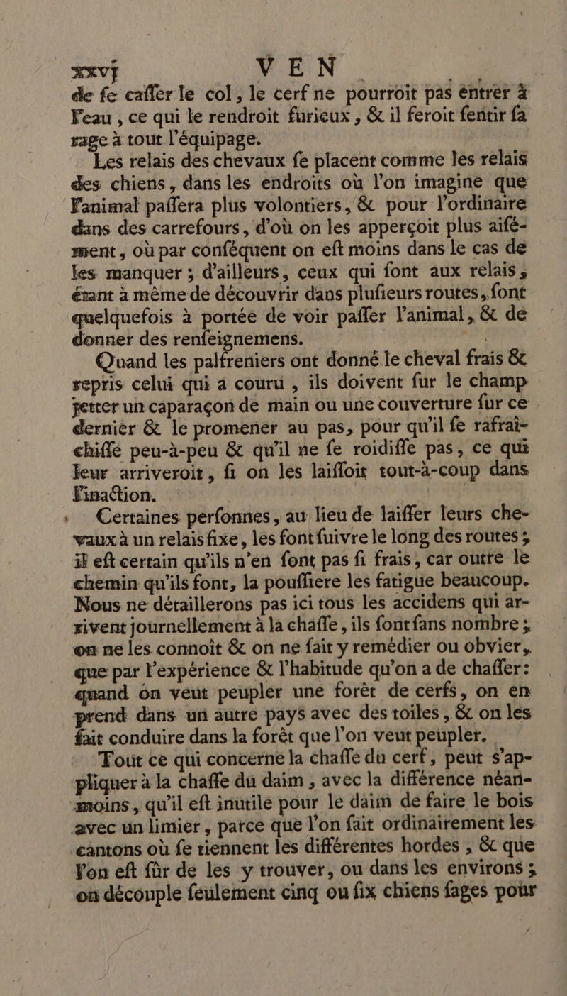 XXV} VEN QU | de fe cafer le col, le cerf ne pourroit pas éntrer à Peau , ce qui le rendroit furieux , &amp; il feroit fentir fa rage à tout l'équipage. Les relais des chevaux fe placent comme les relais des chiens, dans les endroits où l’on imagine que Fanimal paffera plus volontiers, &amp; pour l'ordinaire dans des carrefours, d'où on les apperçoit plus aïfé- ment , Où par confèquent on eft moins dans le cas de kes manquer ; d’ailleurs, ceux qui font aux relais, étant à même de découvrir dans plufeurs routes, font quelquefois à portée de voir pafler l'animal, &amp; de donner des renfeignemens. pa Quand les palfreniers ont donné le cheval frais &amp;c repris celui qui à couru , ils doivent fur le champ setter un caparaçon de main ou une couverture fur ce dernier &amp; le promener au pas, pour qu'il fe rafrai- chifle peu-à-peu &amp; qu'il ne fe roidiffe pas, ce qui leur arriveroit, fi on les laifloit tout-à-coup dans Certaines perfonnes, au lieu de laiffer leurs che- vaux à un relaisfixe, les fontfuivre le long des routes; ik eft certain qu’ils n’en font pas fi frais, car outre le chemin qu'ils font, la pouffiere les fatigue beaucoup. Nous ne détaillerons pas ici tous les accidens qui ar- rivent journellement à la chaffe, ils font fans nombre ; on ne les connoiît &amp; on ne fait y remédier ou obvier, que par l'expérience &amp; l’habitude qu’on a de chaffer: quand ôn veut peupler une forèr de cerfs, on en prend dans un autre pays avec des toiles , &amp; on les fait conduire dans la forêt que l’on veut peupler. Tout ce qui concerne la chaffe du cerf, peut s’ap- pliquer à la chaffe du daim , avec la différence néan- moins, qu'il eft inutile pour le daim de faire le bois cantons où fe tiennent les différentes hordes , &amp;t que Von eft für de les y trouver, ou dans les environs ; on découple feulement cinq ou fix chiens fages pour