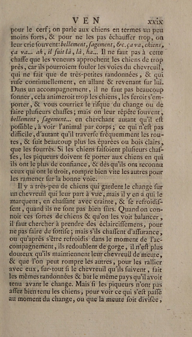 pour le cerf; on parle aux chiens en termes un peu moins forts, &amp; pour ne les pas échauffer trop, on leur criefouvent:bellement, fagement, &amp;c.cava,chiens, * Ca va ah,il fuitla, là, ha. Îlne faut pas à cette chafle que les veneurs approchent les chiens de trop près, car ils pourroient fouler les voies du chevreuil, qui ne fait que de très-petites randonnées , &amp; qui rufe continuellement, en allant &amp; revenant fur lui. Dans un accompagnement, il ne faut pas beaucoup fonner , cela animeroit trop les chiens, lés feroit s’em- porter, &amp; vous courriez le rifque du change ou de faire plufeurs chaffes; mais on leur répéte fouvent, bellement , fagemenr…. en cherchant autant qu'il eft pofüble , à voir’ l'animal par corps; ce qui n'eft pas difficile’, d'autant qu'il traverfe fréquemment les rou- tes, &amp; fuit beaucoup plus les éparées ou bois clairs, que les fourrés. Si les chiens faifoient plufieurs chaf- fes , les piqueurs doivent fe potter aux chiens en qui ils ont le plus de confiance , &amp;c dès qu'ils ont reconnu ceux qiu ont le droit, rompre bien vite les autres pour les ramener fur la bonne voie. Il y a très-peu de chiens qui gardent le change fur un chevreuil qui leur part à vue, mais il y en a qui le marquent, en Chaflant avec crainte, &amp; fe refroidif- fent , quand ils ne font pas bien fürs. Quand on con- noit ces fortes de chiens &amp; qu’on les voit balancer, il faut Au à prendre des éclairciffemens, pour ne pas faire de fottife; mais s'ils chaffent d'aflurance, ou qu'après s'être refroidis dans le moment de l’ac- compagnement, ils redoublent de gorge, il n’eft plus douteux qu'ils maintiennent leur chevreuil de meute, &amp; que l'on peut rompre les autres, pour les rallier avec eux, fur-tout fi le chevreuil qu'ils fuivent , fait les mèmes randonnées &amp; bat le mème pays qu'ilavoit tenu avant lé change. Mais fi les piqueurs n’ont pas afféz bien tenu les chiens, pour voir ce qui s’eft pañle au moment du change, ou que là meute foit divifée,