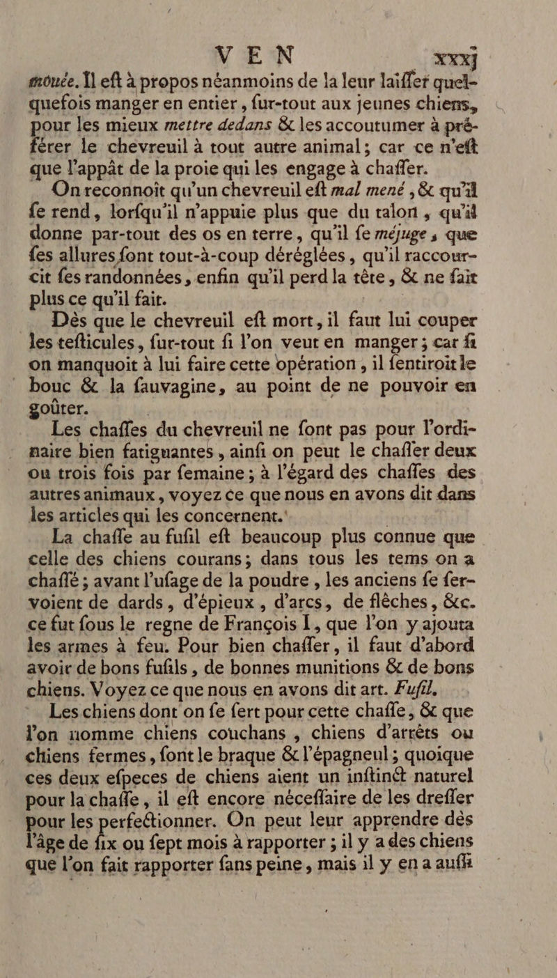 mouce, Î] eft à propos néanmoins de la leur laïffer quel- quefois manger en entier, fur-tout aux jeunes chiens, pour les mieux mettre dedans &amp; les accoutumer à pré- férer le chevreuil à tout autre animal; car ce n’eft que l’appât de la proie qui les engage à chañfer. Onreconnoit qu’un chevreuil eft mal mené , &amp; qu'il fe rend, lorfqu’il n’appuie plus que du talon ; qu'il donne par-tout des os en terre, qu'il fe méjuge, que fes allures font tout-à-coup déréglées , qu'il raccour- cit fes randonnées , enfin qu'il perd la tête, &amp; ne fait plus ce qu’il fait. Dès que le chevreuil eft mort, il faut lui couper les tefticules, fur-rout fi l’on veut en manger; car fi on manquoit à lui faire cette opération, il fentiroitie bouc &amp; la fauvagine, au point de ne pouvoir en goûter. | Les chaffes du chevreuil ne font pas pour l’ordi- naire bien fatiguantes , ainfi on peut le chafler deux ou trois fois par femaine ; à l'égard des chaffes des autres animaux, voyez Ce que nous en avons dit dans les articles qui les concernent. | La chafle au fufil eft beaucoup plus connue que celle des chiens courans; dans tous les rems on a chaffé ; avant l’ufage de la poudre , les anciens fe fer- voient de dards, d’épieux , d’arcs, de flêches, &amp;c. ce fut fous le regne de François 1, que l’on y ajouta les armes à feu. Pour bien chaffer, il faut d’abord avoir de bons fufñls , de bonnes munitions &amp; de bons chiens. Voyez ce que nous en avons dit art. Fufil. Les chiens dont on fe fert pour cette chafle, &amp; que l'on nomme chiens couchans , chiens d’arrêts ou chiens fermes, font le braque &amp; l’épagneul; quoique ces deux efpeces de chiens aient un inftinét naturel pour la chaffe , il eft encore nécefaire de les drefler pour les perfectionner. On peut leur apprendre dès l’âge de fix ou fept mois à rapporter ; il y a des chiens que l’on fait rapporter fans peine, mais il y en a aufh